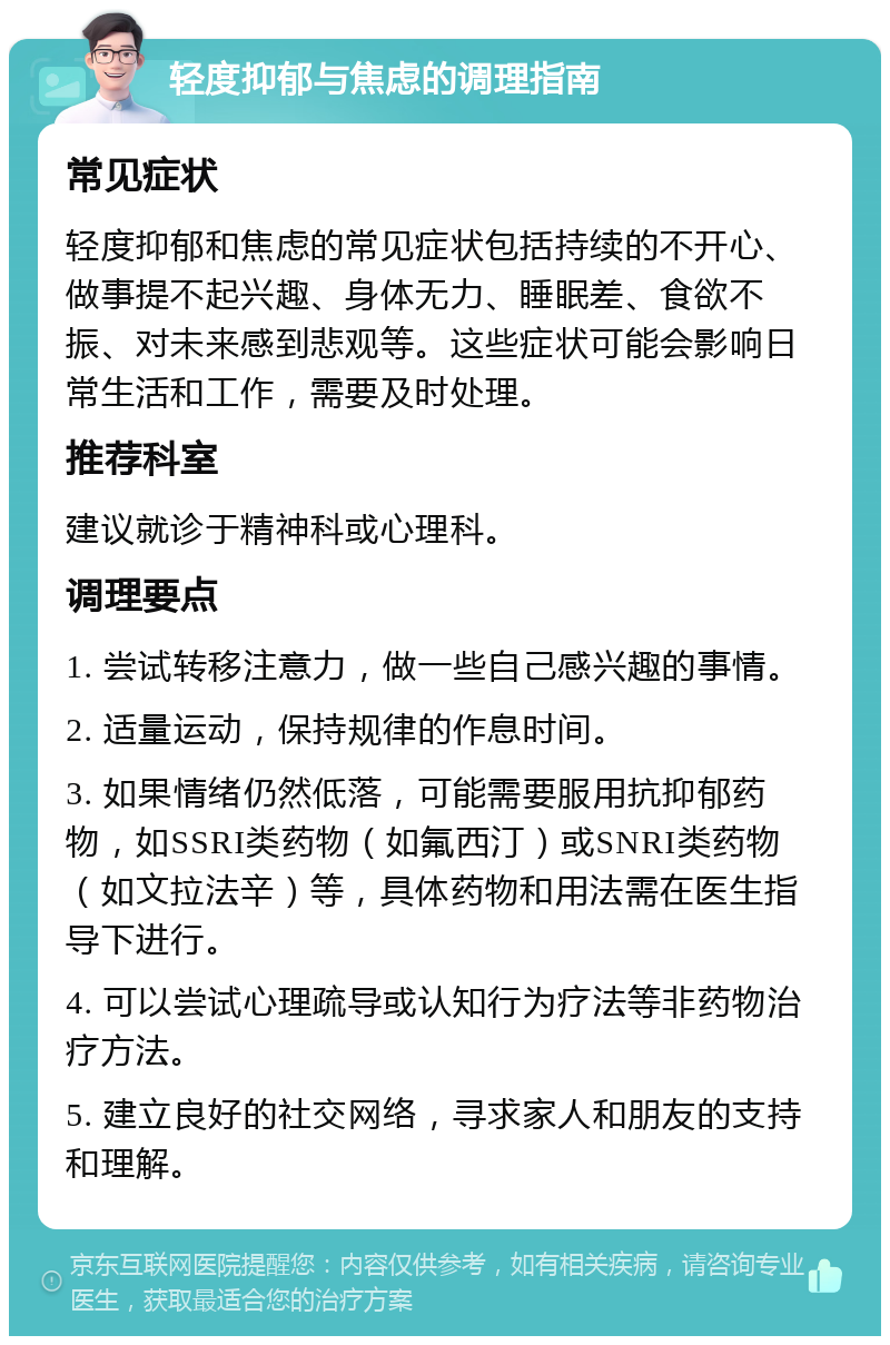 轻度抑郁与焦虑的调理指南 常见症状 轻度抑郁和焦虑的常见症状包括持续的不开心、做事提不起兴趣、身体无力、睡眠差、食欲不振、对未来感到悲观等。这些症状可能会影响日常生活和工作，需要及时处理。 推荐科室 建议就诊于精神科或心理科。 调理要点 1. 尝试转移注意力，做一些自己感兴趣的事情。 2. 适量运动，保持规律的作息时间。 3. 如果情绪仍然低落，可能需要服用抗抑郁药物，如SSRI类药物（如氟西汀）或SNRI类药物（如文拉法辛）等，具体药物和用法需在医生指导下进行。 4. 可以尝试心理疏导或认知行为疗法等非药物治疗方法。 5. 建立良好的社交网络，寻求家人和朋友的支持和理解。