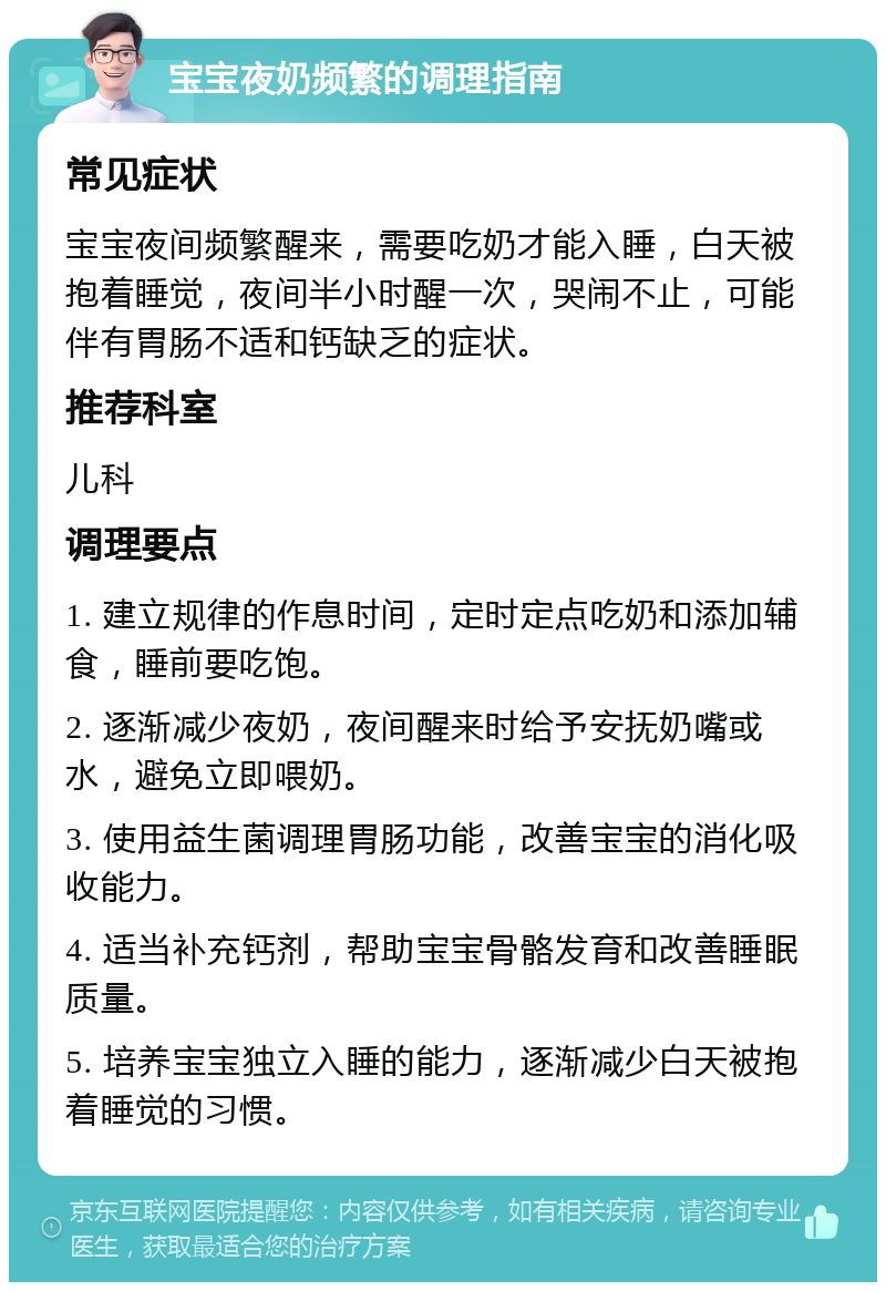 宝宝夜奶频繁的调理指南 常见症状 宝宝夜间频繁醒来，需要吃奶才能入睡，白天被抱着睡觉，夜间半小时醒一次，哭闹不止，可能伴有胃肠不适和钙缺乏的症状。 推荐科室 儿科 调理要点 1. 建立规律的作息时间，定时定点吃奶和添加辅食，睡前要吃饱。 2. 逐渐减少夜奶，夜间醒来时给予安抚奶嘴或水，避免立即喂奶。 3. 使用益生菌调理胃肠功能，改善宝宝的消化吸收能力。 4. 适当补充钙剂，帮助宝宝骨骼发育和改善睡眠质量。 5. 培养宝宝独立入睡的能力，逐渐减少白天被抱着睡觉的习惯。