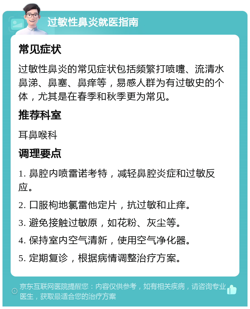 过敏性鼻炎就医指南 常见症状 过敏性鼻炎的常见症状包括频繁打喷嚏、流清水鼻涕、鼻塞、鼻痒等，易感人群为有过敏史的个体，尤其是在春季和秋季更为常见。 推荐科室 耳鼻喉科 调理要点 1. 鼻腔内喷雷诺考特，减轻鼻腔炎症和过敏反应。 2. 口服枸地氯雷他定片，抗过敏和止痒。 3. 避免接触过敏原，如花粉、灰尘等。 4. 保持室内空气清新，使用空气净化器。 5. 定期复诊，根据病情调整治疗方案。