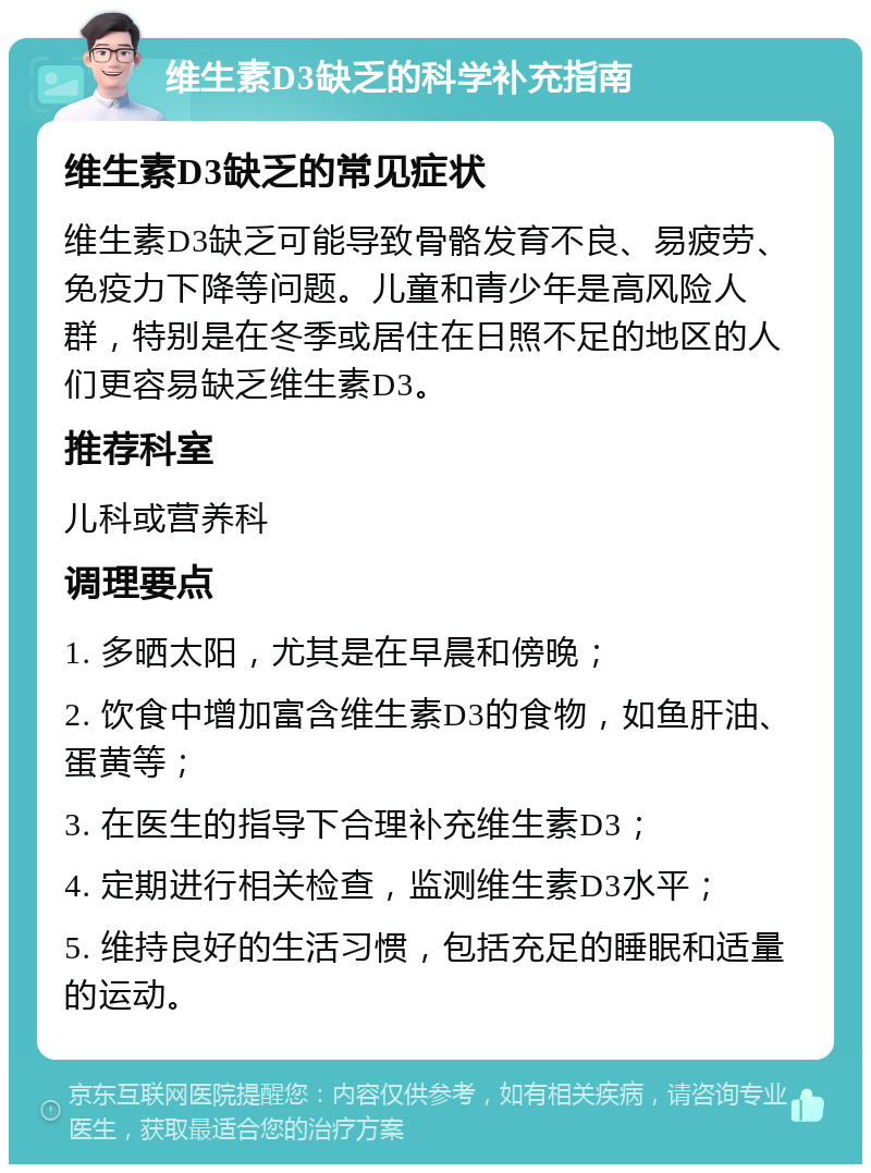 维生素D3缺乏的科学补充指南 维生素D3缺乏的常见症状 维生素D3缺乏可能导致骨骼发育不良、易疲劳、免疫力下降等问题。儿童和青少年是高风险人群，特别是在冬季或居住在日照不足的地区的人们更容易缺乏维生素D3。 推荐科室 儿科或营养科 调理要点 1. 多晒太阳，尤其是在早晨和傍晚； 2. 饮食中增加富含维生素D3的食物，如鱼肝油、蛋黄等； 3. 在医生的指导下合理补充维生素D3； 4. 定期进行相关检查，监测维生素D3水平； 5. 维持良好的生活习惯，包括充足的睡眠和适量的运动。