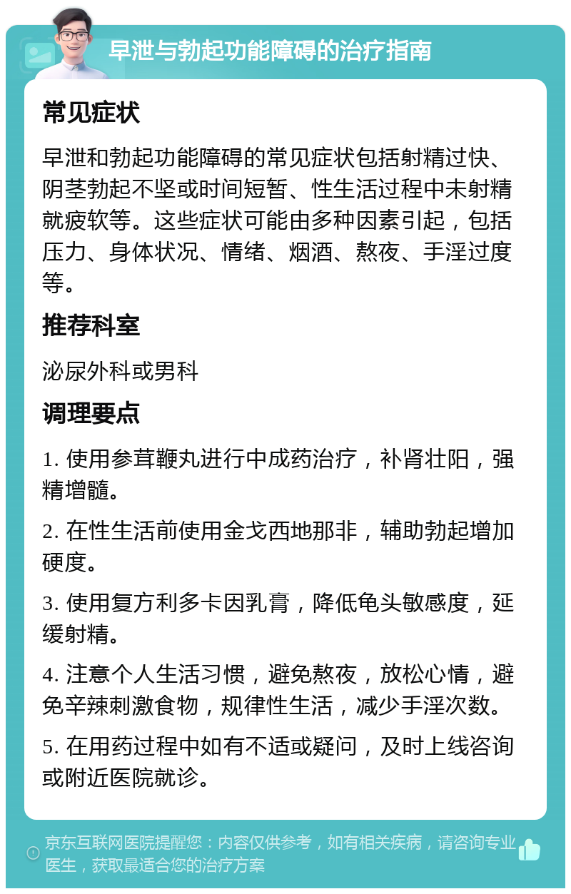 早泄与勃起功能障碍的治疗指南 常见症状 早泄和勃起功能障碍的常见症状包括射精过快、阴茎勃起不坚或时间短暂、性生活过程中未射精就疲软等。这些症状可能由多种因素引起，包括压力、身体状况、情绪、烟酒、熬夜、手淫过度等。 推荐科室 泌尿外科或男科 调理要点 1. 使用参茸鞭丸进行中成药治疗，补肾壮阳，强精增髓。 2. 在性生活前使用金戈西地那非，辅助勃起增加硬度。 3. 使用复方利多卡因乳膏，降低龟头敏感度，延缓射精。 4. 注意个人生活习惯，避免熬夜，放松心情，避免辛辣刺激食物，规律性生活，减少手淫次数。 5. 在用药过程中如有不适或疑问，及时上线咨询或附近医院就诊。