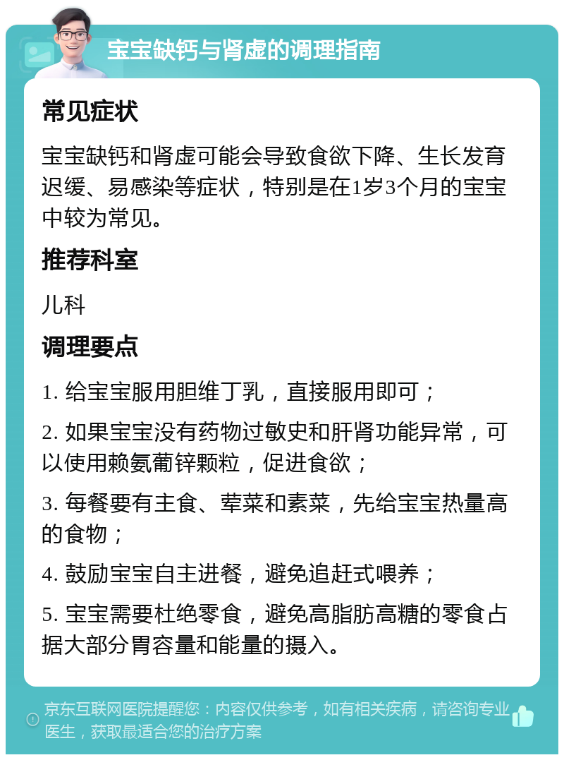 宝宝缺钙与肾虚的调理指南 常见症状 宝宝缺钙和肾虚可能会导致食欲下降、生长发育迟缓、易感染等症状，特别是在1岁3个月的宝宝中较为常见。 推荐科室 儿科 调理要点 1. 给宝宝服用胆维丁乳，直接服用即可； 2. 如果宝宝没有药物过敏史和肝肾功能异常，可以使用赖氨葡锌颗粒，促进食欲； 3. 每餐要有主食、荤菜和素菜，先给宝宝热量高的食物； 4. 鼓励宝宝自主进餐，避免追赶式喂养； 5. 宝宝需要杜绝零食，避免高脂肪高糖的零食占据大部分胃容量和能量的摄入。