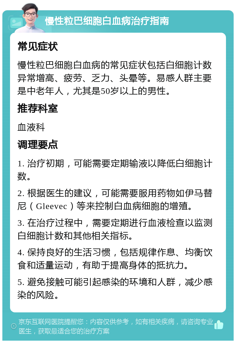 慢性粒巴细胞白血病治疗指南 常见症状 慢性粒巴细胞白血病的常见症状包括白细胞计数异常增高、疲劳、乏力、头晕等。易感人群主要是中老年人，尤其是50岁以上的男性。 推荐科室 血液科 调理要点 1. 治疗初期，可能需要定期输液以降低白细胞计数。 2. 根据医生的建议，可能需要服用药物如伊马替尼（Gleevec）等来控制白血病细胞的增殖。 3. 在治疗过程中，需要定期进行血液检查以监测白细胞计数和其他相关指标。 4. 保持良好的生活习惯，包括规律作息、均衡饮食和适量运动，有助于提高身体的抵抗力。 5. 避免接触可能引起感染的环境和人群，减少感染的风险。