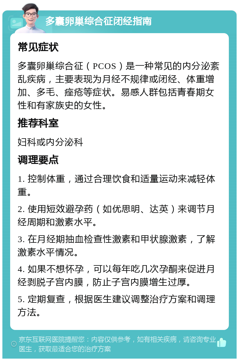 多囊卵巢综合征闭经指南 常见症状 多囊卵巢综合征（PCOS）是一种常见的内分泌紊乱疾病，主要表现为月经不规律或闭经、体重增加、多毛、痤疮等症状。易感人群包括青春期女性和有家族史的女性。 推荐科室 妇科或内分泌科 调理要点 1. 控制体重，通过合理饮食和适量运动来减轻体重。 2. 使用短效避孕药（如优思明、达英）来调节月经周期和激素水平。 3. 在月经期抽血检查性激素和甲状腺激素，了解激素水平情况。 4. 如果不想怀孕，可以每年吃几次孕酮来促进月经剥脱子宫内膜，防止子宫内膜增生过厚。 5. 定期复查，根据医生建议调整治疗方案和调理方法。