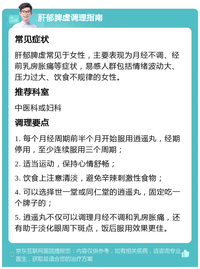 肝郁脾虚调理指南 常见症状 肝郁脾虚常见于女性，主要表现为月经不调、经前乳房胀痛等症状，易感人群包括情绪波动大、压力过大、饮食不规律的女性。 推荐科室 中医科或妇科 调理要点 1. 每个月经周期前半个月开始服用逍遥丸，经期停用，至少连续服用三个周期； 2. 适当运动，保持心情舒畅； 3. 饮食上注意清淡，避免辛辣刺激性食物； 4. 可以选择世一堂或同仁堂的逍遥丸，固定吃一个牌子的； 5. 逍遥丸不仅可以调理月经不调和乳房胀痛，还有助于淡化眼周下斑点，饭后服用效果更佳。