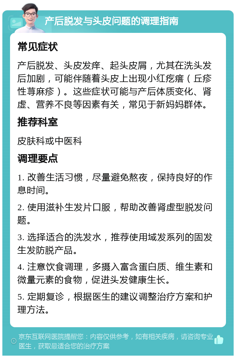 产后脱发与头皮问题的调理指南 常见症状 产后脱发、头皮发痒、起头皮屑，尤其在洗头发后加剧，可能伴随着头皮上出现小红疙瘩（丘疹性荨麻疹）。这些症状可能与产后体质变化、肾虚、营养不良等因素有关，常见于新妈妈群体。 推荐科室 皮肤科或中医科 调理要点 1. 改善生活习惯，尽量避免熬夜，保持良好的作息时间。 2. 使用滋补生发片口服，帮助改善肾虚型脱发问题。 3. 选择适合的洗发水，推荐使用域发系列的固发生发防脱产品。 4. 注意饮食调理，多摄入富含蛋白质、维生素和微量元素的食物，促进头发健康生长。 5. 定期复诊，根据医生的建议调整治疗方案和护理方法。