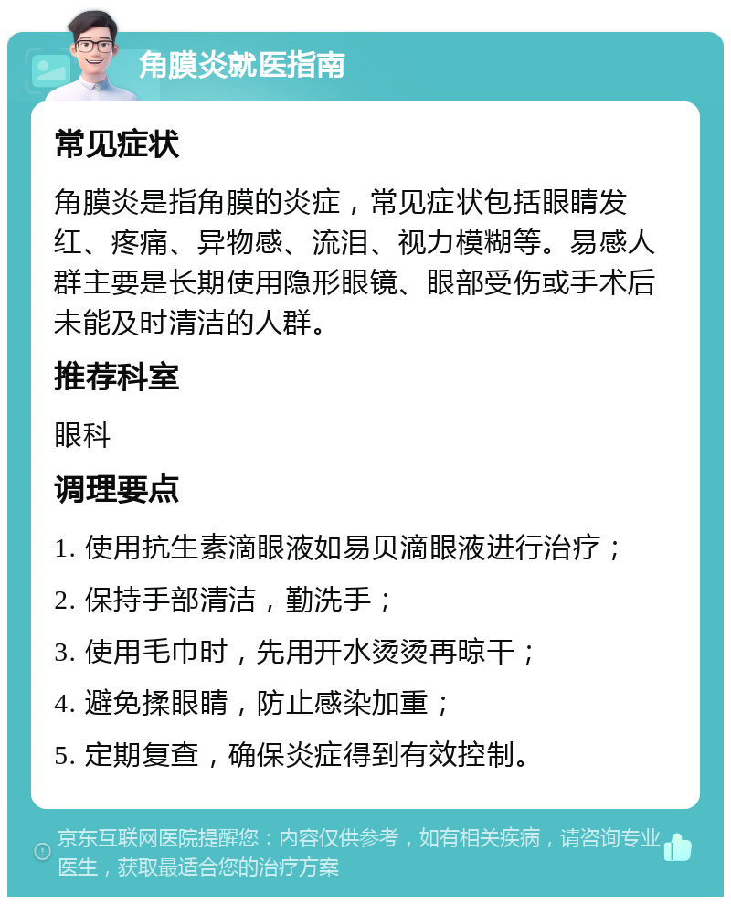 角膜炎就医指南 常见症状 角膜炎是指角膜的炎症，常见症状包括眼睛发红、疼痛、异物感、流泪、视力模糊等。易感人群主要是长期使用隐形眼镜、眼部受伤或手术后未能及时清洁的人群。 推荐科室 眼科 调理要点 1. 使用抗生素滴眼液如易贝滴眼液进行治疗； 2. 保持手部清洁，勤洗手； 3. 使用毛巾时，先用开水烫烫再晾干； 4. 避免揉眼睛，防止感染加重； 5. 定期复查，确保炎症得到有效控制。