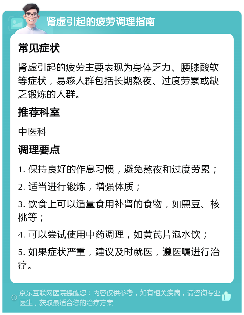 肾虚引起的疲劳调理指南 常见症状 肾虚引起的疲劳主要表现为身体乏力、腰膝酸软等症状，易感人群包括长期熬夜、过度劳累或缺乏锻炼的人群。 推荐科室 中医科 调理要点 1. 保持良好的作息习惯，避免熬夜和过度劳累； 2. 适当进行锻炼，增强体质； 3. 饮食上可以适量食用补肾的食物，如黑豆、核桃等； 4. 可以尝试使用中药调理，如黄芪片泡水饮； 5. 如果症状严重，建议及时就医，遵医嘱进行治疗。