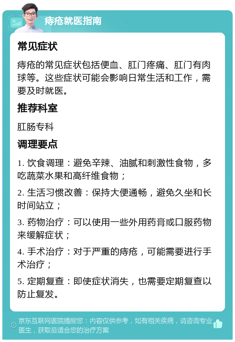 痔疮就医指南 常见症状 痔疮的常见症状包括便血、肛门疼痛、肛门有肉球等。这些症状可能会影响日常生活和工作，需要及时就医。 推荐科室 肛肠专科 调理要点 1. 饮食调理：避免辛辣、油腻和刺激性食物，多吃蔬菜水果和高纤维食物； 2. 生活习惯改善：保持大便通畅，避免久坐和长时间站立； 3. 药物治疗：可以使用一些外用药膏或口服药物来缓解症状； 4. 手术治疗：对于严重的痔疮，可能需要进行手术治疗； 5. 定期复查：即使症状消失，也需要定期复查以防止复发。