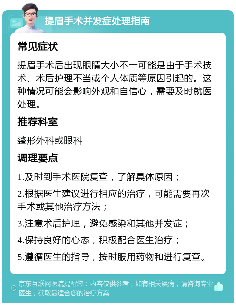 提眉手术并发症处理指南 常见症状 提眉手术后出现眼睛大小不一可能是由于手术技术、术后护理不当或个人体质等原因引起的。这种情况可能会影响外观和自信心，需要及时就医处理。 推荐科室 整形外科或眼科 调理要点 1.及时到手术医院复查，了解具体原因； 2.根据医生建议进行相应的治疗，可能需要再次手术或其他治疗方法； 3.注意术后护理，避免感染和其他并发症； 4.保持良好的心态，积极配合医生治疗； 5.遵循医生的指导，按时服用药物和进行复查。