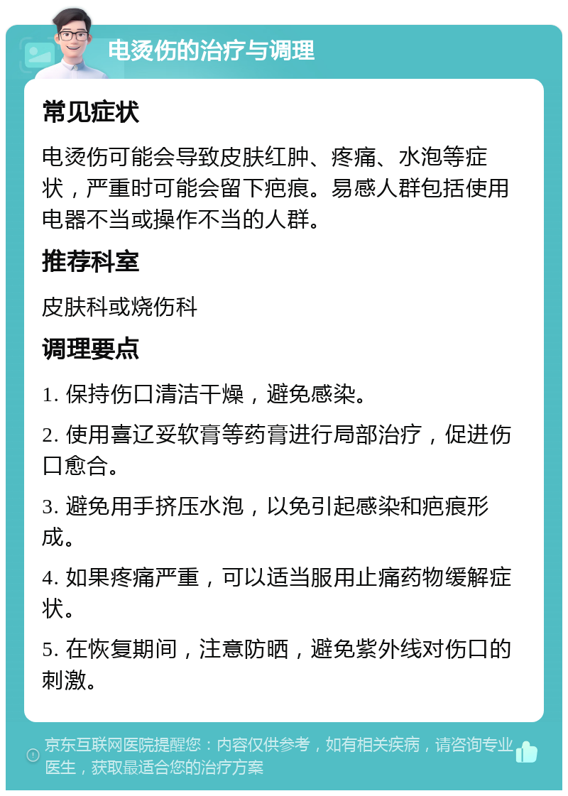 电烫伤的治疗与调理 常见症状 电烫伤可能会导致皮肤红肿、疼痛、水泡等症状，严重时可能会留下疤痕。易感人群包括使用电器不当或操作不当的人群。 推荐科室 皮肤科或烧伤科 调理要点 1. 保持伤口清洁干燥，避免感染。 2. 使用喜辽妥软膏等药膏进行局部治疗，促进伤口愈合。 3. 避免用手挤压水泡，以免引起感染和疤痕形成。 4. 如果疼痛严重，可以适当服用止痛药物缓解症状。 5. 在恢复期间，注意防晒，避免紫外线对伤口的刺激。