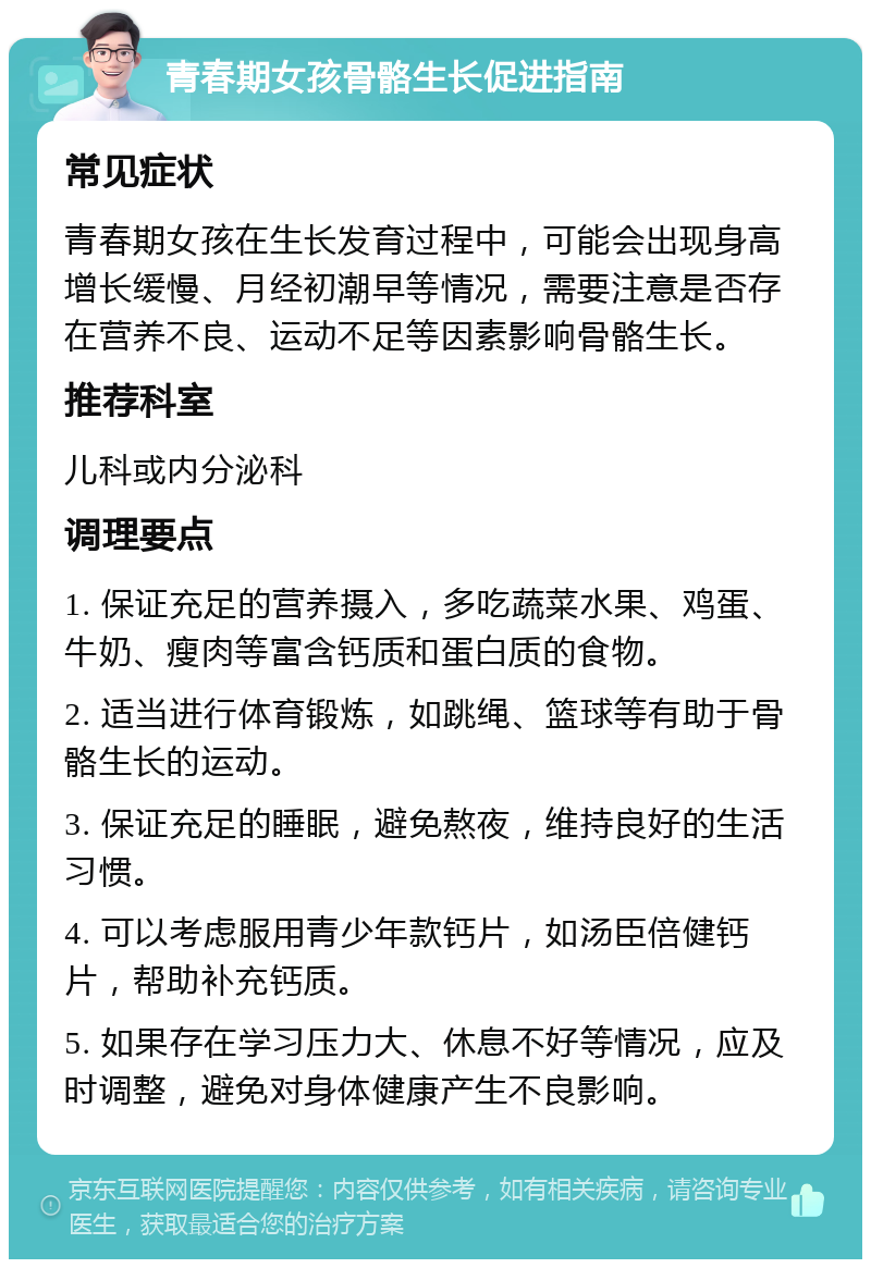 青春期女孩骨骼生长促进指南 常见症状 青春期女孩在生长发育过程中，可能会出现身高增长缓慢、月经初潮早等情况，需要注意是否存在营养不良、运动不足等因素影响骨骼生长。 推荐科室 儿科或内分泌科 调理要点 1. 保证充足的营养摄入，多吃蔬菜水果、鸡蛋、牛奶、瘦肉等富含钙质和蛋白质的食物。 2. 适当进行体育锻炼，如跳绳、篮球等有助于骨骼生长的运动。 3. 保证充足的睡眠，避免熬夜，维持良好的生活习惯。 4. 可以考虑服用青少年款钙片，如汤臣倍健钙片，帮助补充钙质。 5. 如果存在学习压力大、休息不好等情况，应及时调整，避免对身体健康产生不良影响。