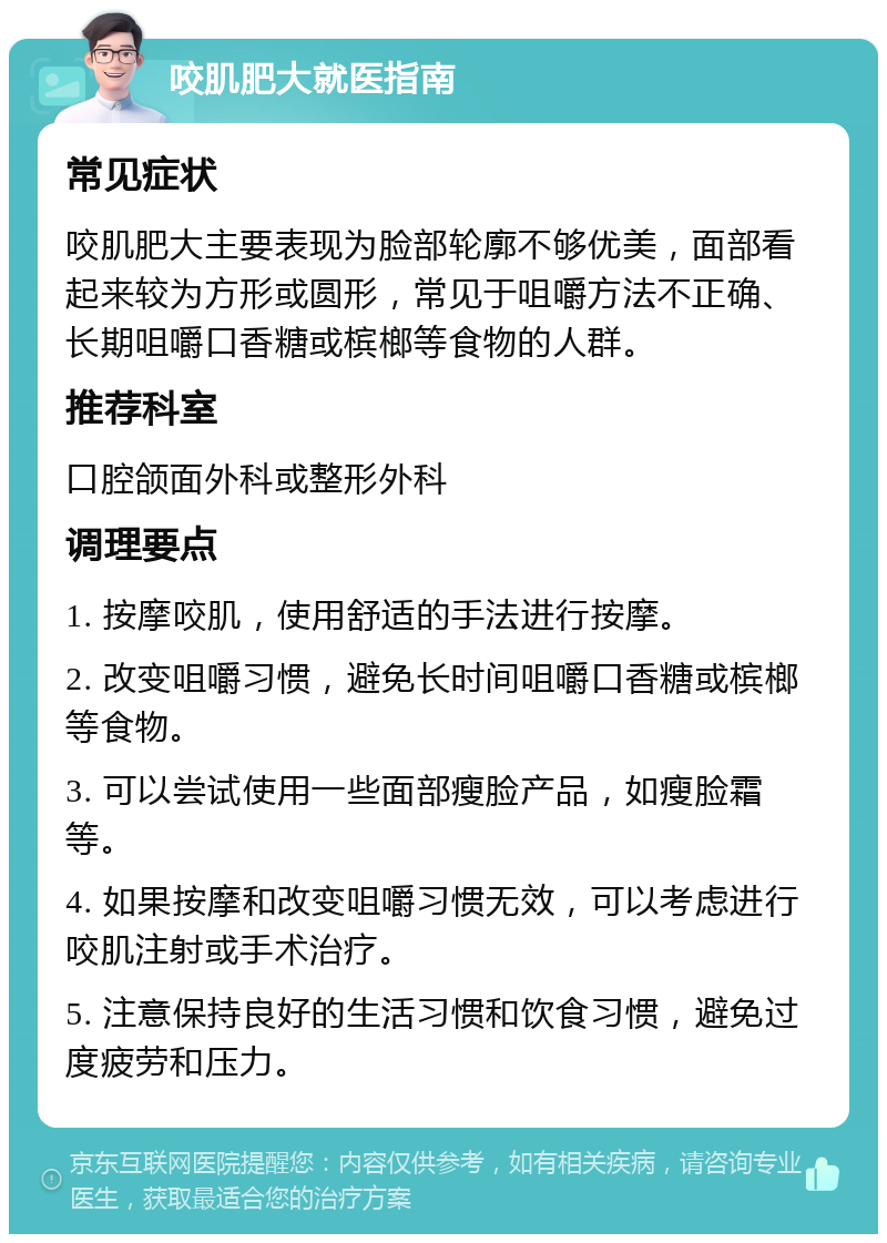 咬肌肥大就医指南 常见症状 咬肌肥大主要表现为脸部轮廓不够优美，面部看起来较为方形或圆形，常见于咀嚼方法不正确、长期咀嚼口香糖或槟榔等食物的人群。 推荐科室 口腔颌面外科或整形外科 调理要点 1. 按摩咬肌，使用舒适的手法进行按摩。 2. 改变咀嚼习惯，避免长时间咀嚼口香糖或槟榔等食物。 3. 可以尝试使用一些面部瘦脸产品，如瘦脸霜等。 4. 如果按摩和改变咀嚼习惯无效，可以考虑进行咬肌注射或手术治疗。 5. 注意保持良好的生活习惯和饮食习惯，避免过度疲劳和压力。