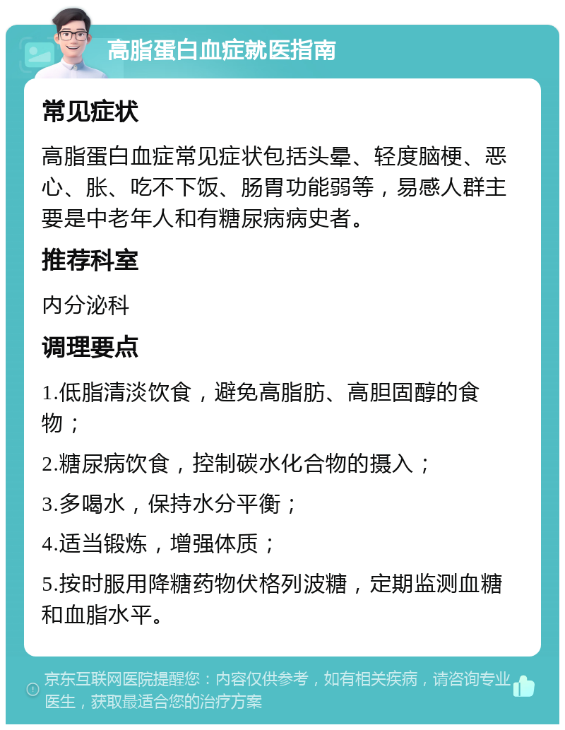 高脂蛋白血症就医指南 常见症状 高脂蛋白血症常见症状包括头晕、轻度脑梗、恶心、胀、吃不下饭、肠胃功能弱等，易感人群主要是中老年人和有糖尿病病史者。 推荐科室 内分泌科 调理要点 1.低脂清淡饮食，避免高脂肪、高胆固醇的食物； 2.糖尿病饮食，控制碳水化合物的摄入； 3.多喝水，保持水分平衡； 4.适当锻炼，增强体质； 5.按时服用降糖药物伏格列波糖，定期监测血糖和血脂水平。