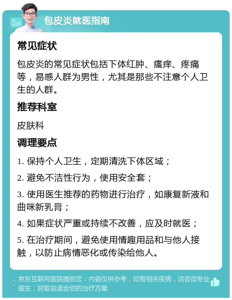 包皮炎就医指南 常见症状 包皮炎的常见症状包括下体红肿、瘙痒、疼痛等，易感人群为男性，尤其是那些不注意个人卫生的人群。 推荐科室 皮肤科 调理要点 1. 保持个人卫生，定期清洗下体区域； 2. 避免不洁性行为，使用安全套； 3. 使用医生推荐的药物进行治疗，如康复新液和曲咪新乳膏； 4. 如果症状严重或持续不改善，应及时就医； 5. 在治疗期间，避免使用情趣用品和与他人接触，以防止病情恶化或传染给他人。