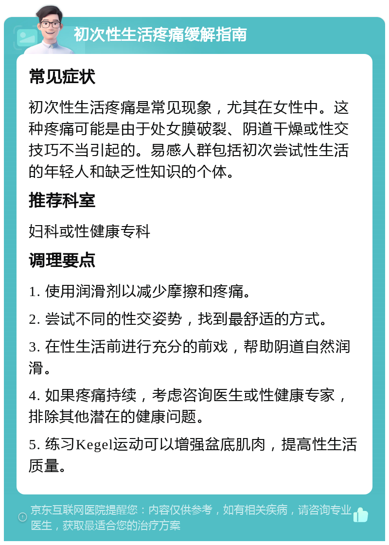 初次性生活疼痛缓解指南 常见症状 初次性生活疼痛是常见现象，尤其在女性中。这种疼痛可能是由于处女膜破裂、阴道干燥或性交技巧不当引起的。易感人群包括初次尝试性生活的年轻人和缺乏性知识的个体。 推荐科室 妇科或性健康专科 调理要点 1. 使用润滑剂以减少摩擦和疼痛。 2. 尝试不同的性交姿势，找到最舒适的方式。 3. 在性生活前进行充分的前戏，帮助阴道自然润滑。 4. 如果疼痛持续，考虑咨询医生或性健康专家，排除其他潜在的健康问题。 5. 练习Kegel运动可以增强盆底肌肉，提高性生活质量。