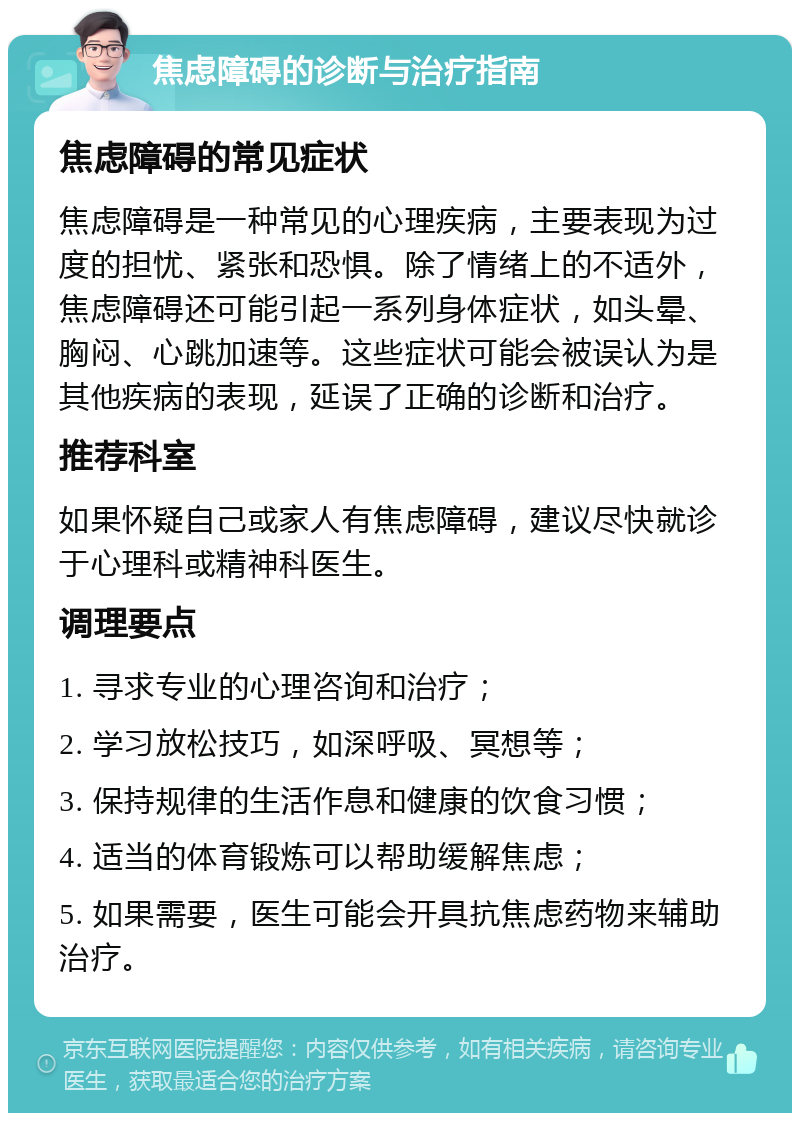 焦虑障碍的诊断与治疗指南 焦虑障碍的常见症状 焦虑障碍是一种常见的心理疾病，主要表现为过度的担忧、紧张和恐惧。除了情绪上的不适外，焦虑障碍还可能引起一系列身体症状，如头晕、胸闷、心跳加速等。这些症状可能会被误认为是其他疾病的表现，延误了正确的诊断和治疗。 推荐科室 如果怀疑自己或家人有焦虑障碍，建议尽快就诊于心理科或精神科医生。 调理要点 1. 寻求专业的心理咨询和治疗； 2. 学习放松技巧，如深呼吸、冥想等； 3. 保持规律的生活作息和健康的饮食习惯； 4. 适当的体育锻炼可以帮助缓解焦虑； 5. 如果需要，医生可能会开具抗焦虑药物来辅助治疗。