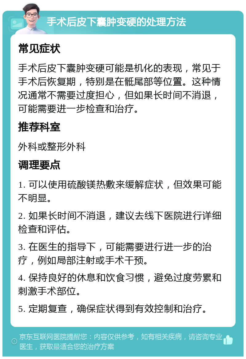 手术后皮下囊肿变硬的处理方法 常见症状 手术后皮下囊肿变硬可能是机化的表现，常见于手术后恢复期，特别是在骶尾部等位置。这种情况通常不需要过度担心，但如果长时间不消退，可能需要进一步检查和治疗。 推荐科室 外科或整形外科 调理要点 1. 可以使用硫酸镁热敷来缓解症状，但效果可能不明显。 2. 如果长时间不消退，建议去线下医院进行详细检查和评估。 3. 在医生的指导下，可能需要进行进一步的治疗，例如局部注射或手术干预。 4. 保持良好的休息和饮食习惯，避免过度劳累和刺激手术部位。 5. 定期复查，确保症状得到有效控制和治疗。