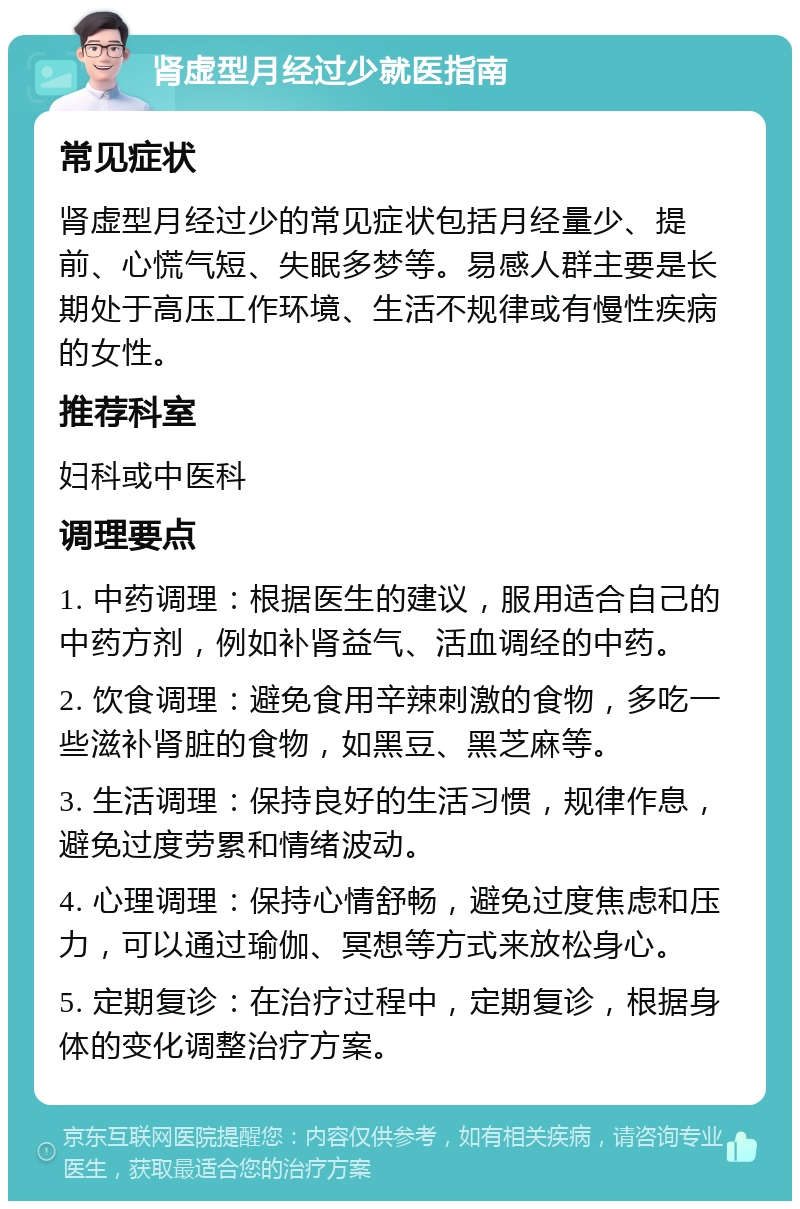 肾虚型月经过少就医指南 常见症状 肾虚型月经过少的常见症状包括月经量少、提前、心慌气短、失眠多梦等。易感人群主要是长期处于高压工作环境、生活不规律或有慢性疾病的女性。 推荐科室 妇科或中医科 调理要点 1. 中药调理：根据医生的建议，服用适合自己的中药方剂，例如补肾益气、活血调经的中药。 2. 饮食调理：避免食用辛辣刺激的食物，多吃一些滋补肾脏的食物，如黑豆、黑芝麻等。 3. 生活调理：保持良好的生活习惯，规律作息，避免过度劳累和情绪波动。 4. 心理调理：保持心情舒畅，避免过度焦虑和压力，可以通过瑜伽、冥想等方式来放松身心。 5. 定期复诊：在治疗过程中，定期复诊，根据身体的变化调整治疗方案。