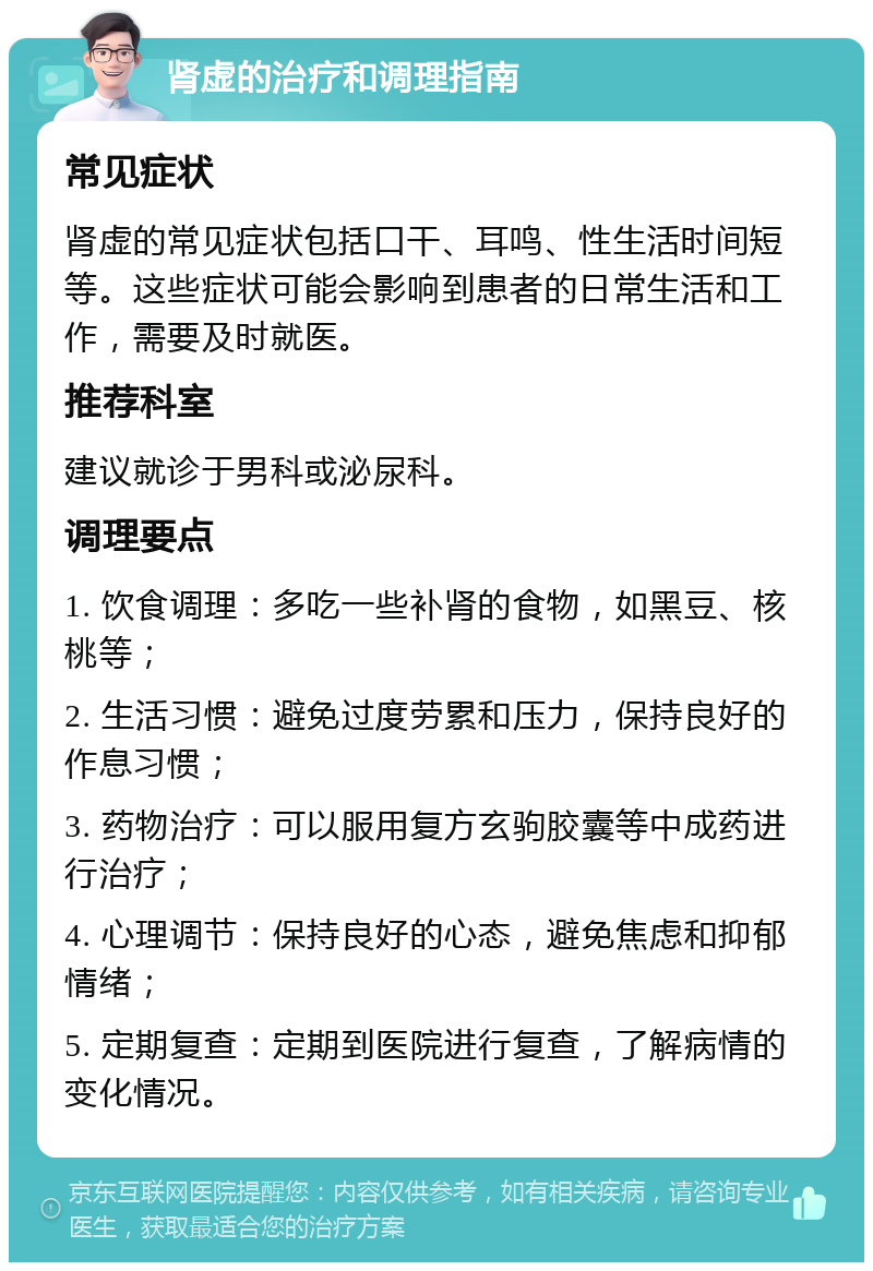 肾虚的治疗和调理指南 常见症状 肾虚的常见症状包括口干、耳鸣、性生活时间短等。这些症状可能会影响到患者的日常生活和工作，需要及时就医。 推荐科室 建议就诊于男科或泌尿科。 调理要点 1. 饮食调理：多吃一些补肾的食物，如黑豆、核桃等； 2. 生活习惯：避免过度劳累和压力，保持良好的作息习惯； 3. 药物治疗：可以服用复方玄驹胶囊等中成药进行治疗； 4. 心理调节：保持良好的心态，避免焦虑和抑郁情绪； 5. 定期复查：定期到医院进行复查，了解病情的变化情况。