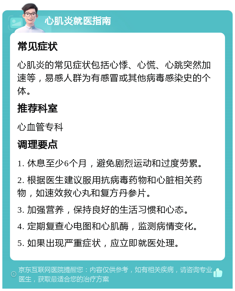 心肌炎就医指南 常见症状 心肌炎的常见症状包括心悸、心慌、心跳突然加速等，易感人群为有感冒或其他病毒感染史的个体。 推荐科室 心血管专科 调理要点 1. 休息至少6个月，避免剧烈运动和过度劳累。 2. 根据医生建议服用抗病毒药物和心脏相关药物，如速效救心丸和复方丹参片。 3. 加强营养，保持良好的生活习惯和心态。 4. 定期复查心电图和心肌酶，监测病情变化。 5. 如果出现严重症状，应立即就医处理。