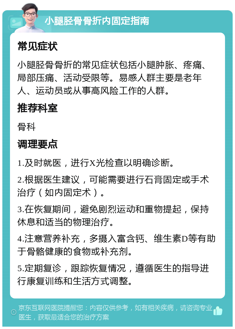 小腿胫骨骨折内固定指南 常见症状 小腿胫骨骨折的常见症状包括小腿肿胀、疼痛、局部压痛、活动受限等。易感人群主要是老年人、运动员或从事高风险工作的人群。 推荐科室 骨科 调理要点 1.及时就医，进行X光检查以明确诊断。 2.根据医生建议，可能需要进行石膏固定或手术治疗（如内固定术）。 3.在恢复期间，避免剧烈运动和重物提起，保持休息和适当的物理治疗。 4.注意营养补充，多摄入富含钙、维生素D等有助于骨骼健康的食物或补充剂。 5.定期复诊，跟踪恢复情况，遵循医生的指导进行康复训练和生活方式调整。