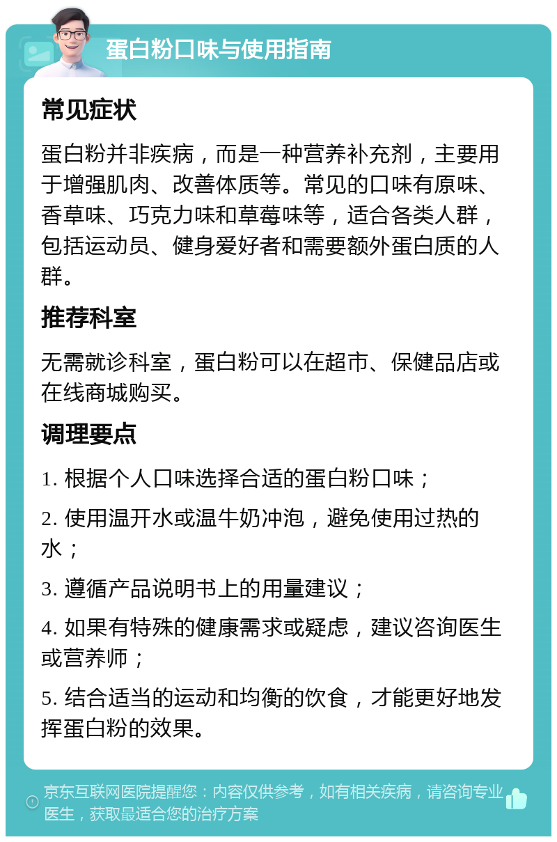 蛋白粉口味与使用指南 常见症状 蛋白粉并非疾病，而是一种营养补充剂，主要用于增强肌肉、改善体质等。常见的口味有原味、香草味、巧克力味和草莓味等，适合各类人群，包括运动员、健身爱好者和需要额外蛋白质的人群。 推荐科室 无需就诊科室，蛋白粉可以在超市、保健品店或在线商城购买。 调理要点 1. 根据个人口味选择合适的蛋白粉口味； 2. 使用温开水或温牛奶冲泡，避免使用过热的水； 3. 遵循产品说明书上的用量建议； 4. 如果有特殊的健康需求或疑虑，建议咨询医生或营养师； 5. 结合适当的运动和均衡的饮食，才能更好地发挥蛋白粉的效果。