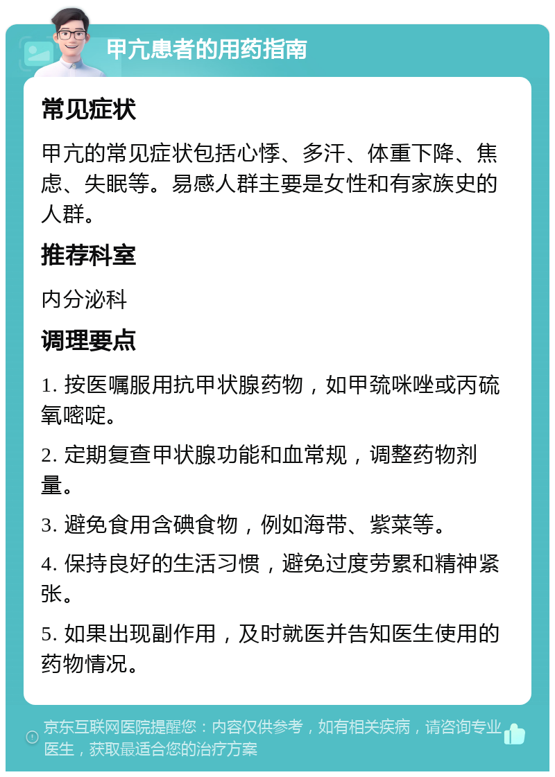 甲亢患者的用药指南 常见症状 甲亢的常见症状包括心悸、多汗、体重下降、焦虑、失眠等。易感人群主要是女性和有家族史的人群。 推荐科室 内分泌科 调理要点 1. 按医嘱服用抗甲状腺药物，如甲巯咪唑或丙硫氧嘧啶。 2. 定期复查甲状腺功能和血常规，调整药物剂量。 3. 避免食用含碘食物，例如海带、紫菜等。 4. 保持良好的生活习惯，避免过度劳累和精神紧张。 5. 如果出现副作用，及时就医并告知医生使用的药物情况。