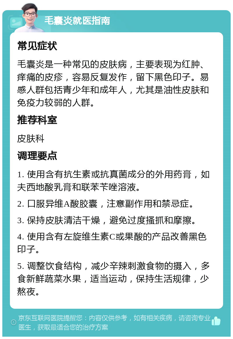 毛囊炎就医指南 常见症状 毛囊炎是一种常见的皮肤病，主要表现为红肿、痒痛的皮疹，容易反复发作，留下黑色印子。易感人群包括青少年和成年人，尤其是油性皮肤和免疫力较弱的人群。 推荐科室 皮肤科 调理要点 1. 使用含有抗生素或抗真菌成分的外用药膏，如夫西地酸乳膏和联苯苄唑溶液。 2. 口服异维A酸胶囊，注意副作用和禁忌症。 3. 保持皮肤清洁干燥，避免过度搔抓和摩擦。 4. 使用含有左旋维生素C或果酸的产品改善黑色印子。 5. 调整饮食结构，减少辛辣刺激食物的摄入，多食新鲜蔬菜水果，适当运动，保持生活规律，少熬夜。