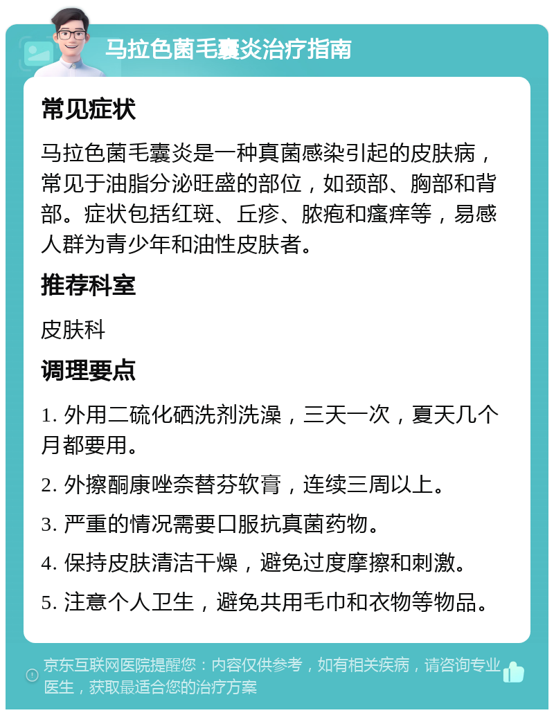 马拉色菌毛囊炎治疗指南 常见症状 马拉色菌毛囊炎是一种真菌感染引起的皮肤病，常见于油脂分泌旺盛的部位，如颈部、胸部和背部。症状包括红斑、丘疹、脓疱和瘙痒等，易感人群为青少年和油性皮肤者。 推荐科室 皮肤科 调理要点 1. 外用二硫化硒洗剂洗澡，三天一次，夏天几个月都要用。 2. 外擦酮康唑奈替芬软膏，连续三周以上。 3. 严重的情况需要口服抗真菌药物。 4. 保持皮肤清洁干燥，避免过度摩擦和刺激。 5. 注意个人卫生，避免共用毛巾和衣物等物品。