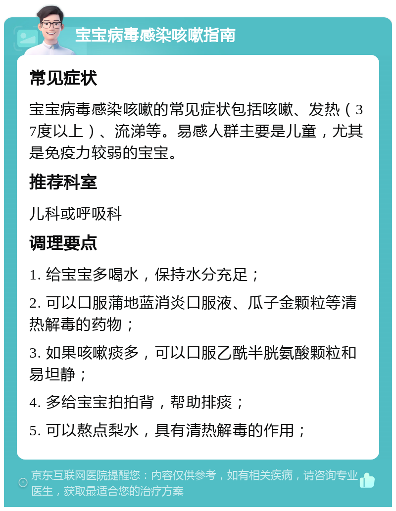 宝宝病毒感染咳嗽指南 常见症状 宝宝病毒感染咳嗽的常见症状包括咳嗽、发热（37度以上）、流涕等。易感人群主要是儿童，尤其是免疫力较弱的宝宝。 推荐科室 儿科或呼吸科 调理要点 1. 给宝宝多喝水，保持水分充足； 2. 可以口服蒲地蓝消炎口服液、瓜子金颗粒等清热解毒的药物； 3. 如果咳嗽痰多，可以口服乙酰半胱氨酸颗粒和易坦静； 4. 多给宝宝拍拍背，帮助排痰； 5. 可以熬点梨水，具有清热解毒的作用；