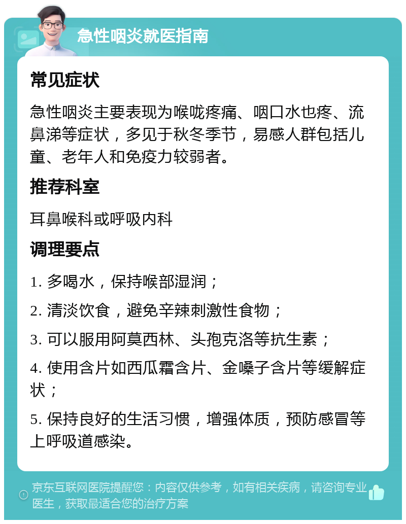 急性咽炎就医指南 常见症状 急性咽炎主要表现为喉咙疼痛、咽口水也疼、流鼻涕等症状，多见于秋冬季节，易感人群包括儿童、老年人和免疫力较弱者。 推荐科室 耳鼻喉科或呼吸内科 调理要点 1. 多喝水，保持喉部湿润； 2. 清淡饮食，避免辛辣刺激性食物； 3. 可以服用阿莫西林、头孢克洛等抗生素； 4. 使用含片如西瓜霜含片、金嗓子含片等缓解症状； 5. 保持良好的生活习惯，增强体质，预防感冒等上呼吸道感染。