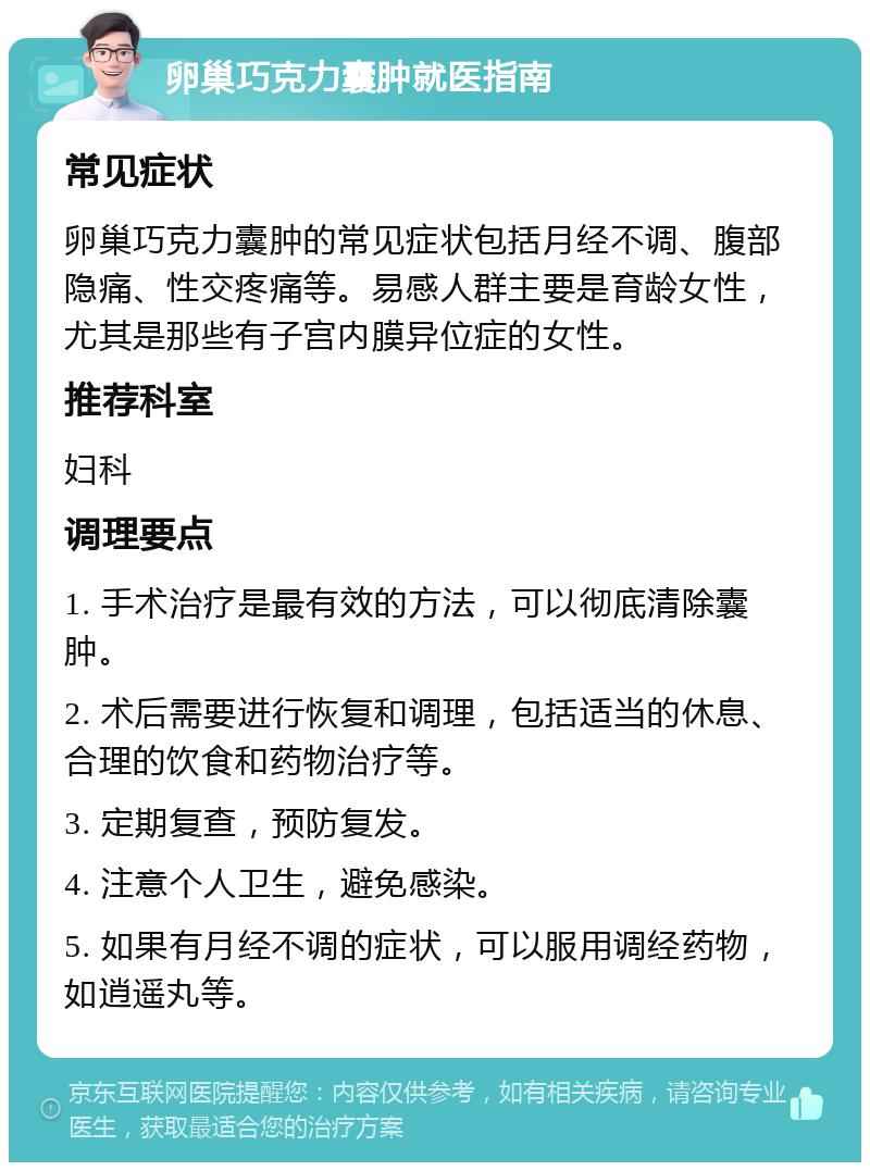 卵巢巧克力囊肿就医指南 常见症状 卵巢巧克力囊肿的常见症状包括月经不调、腹部隐痛、性交疼痛等。易感人群主要是育龄女性，尤其是那些有子宫内膜异位症的女性。 推荐科室 妇科 调理要点 1. 手术治疗是最有效的方法，可以彻底清除囊肿。 2. 术后需要进行恢复和调理，包括适当的休息、合理的饮食和药物治疗等。 3. 定期复查，预防复发。 4. 注意个人卫生，避免感染。 5. 如果有月经不调的症状，可以服用调经药物，如逍遥丸等。