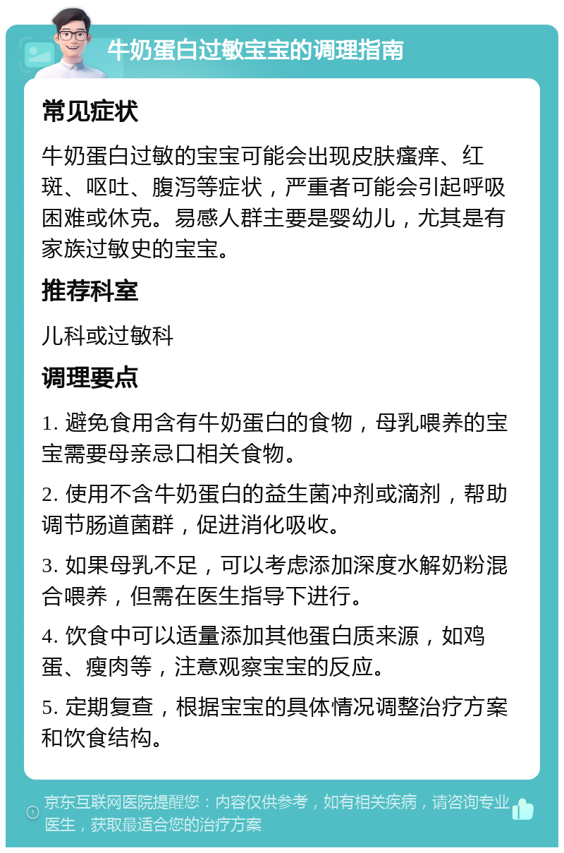 牛奶蛋白过敏宝宝的调理指南 常见症状 牛奶蛋白过敏的宝宝可能会出现皮肤瘙痒、红斑、呕吐、腹泻等症状，严重者可能会引起呼吸困难或休克。易感人群主要是婴幼儿，尤其是有家族过敏史的宝宝。 推荐科室 儿科或过敏科 调理要点 1. 避免食用含有牛奶蛋白的食物，母乳喂养的宝宝需要母亲忌口相关食物。 2. 使用不含牛奶蛋白的益生菌冲剂或滴剂，帮助调节肠道菌群，促进消化吸收。 3. 如果母乳不足，可以考虑添加深度水解奶粉混合喂养，但需在医生指导下进行。 4. 饮食中可以适量添加其他蛋白质来源，如鸡蛋、瘦肉等，注意观察宝宝的反应。 5. 定期复查，根据宝宝的具体情况调整治疗方案和饮食结构。