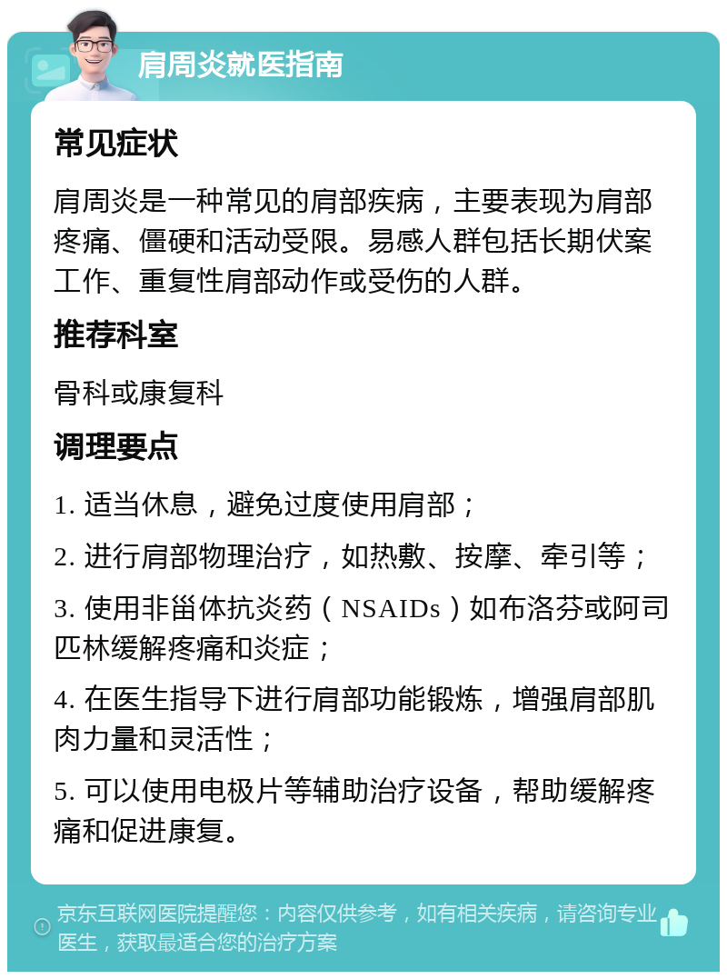 肩周炎就医指南 常见症状 肩周炎是一种常见的肩部疾病，主要表现为肩部疼痛、僵硬和活动受限。易感人群包括长期伏案工作、重复性肩部动作或受伤的人群。 推荐科室 骨科或康复科 调理要点 1. 适当休息，避免过度使用肩部； 2. 进行肩部物理治疗，如热敷、按摩、牵引等； 3. 使用非甾体抗炎药（NSAIDs）如布洛芬或阿司匹林缓解疼痛和炎症； 4. 在医生指导下进行肩部功能锻炼，增强肩部肌肉力量和灵活性； 5. 可以使用电极片等辅助治疗设备，帮助缓解疼痛和促进康复。