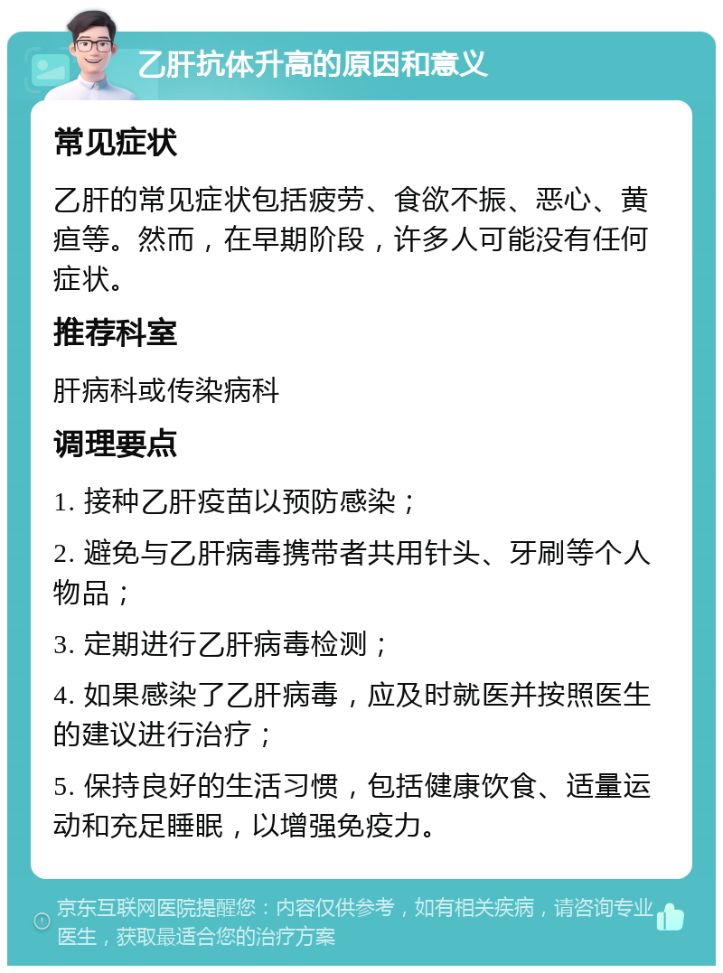 乙肝抗体升高的原因和意义 常见症状 乙肝的常见症状包括疲劳、食欲不振、恶心、黄疸等。然而，在早期阶段，许多人可能没有任何症状。 推荐科室 肝病科或传染病科 调理要点 1. 接种乙肝疫苗以预防感染； 2. 避免与乙肝病毒携带者共用针头、牙刷等个人物品； 3. 定期进行乙肝病毒检测； 4. 如果感染了乙肝病毒，应及时就医并按照医生的建议进行治疗； 5. 保持良好的生活习惯，包括健康饮食、适量运动和充足睡眠，以增强免疫力。