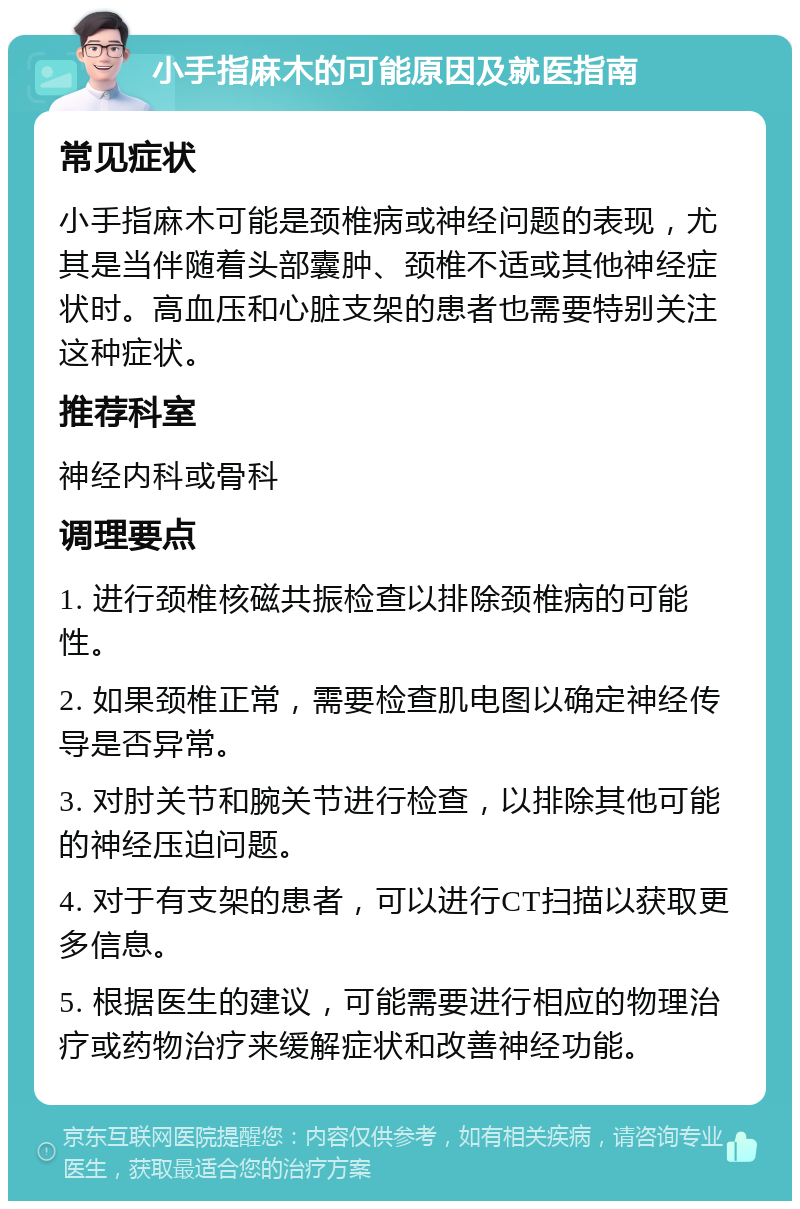 小手指麻木的可能原因及就医指南 常见症状 小手指麻木可能是颈椎病或神经问题的表现，尤其是当伴随着头部囊肿、颈椎不适或其他神经症状时。高血压和心脏支架的患者也需要特别关注这种症状。 推荐科室 神经内科或骨科 调理要点 1. 进行颈椎核磁共振检查以排除颈椎病的可能性。 2. 如果颈椎正常，需要检查肌电图以确定神经传导是否异常。 3. 对肘关节和腕关节进行检查，以排除其他可能的神经压迫问题。 4. 对于有支架的患者，可以进行CT扫描以获取更多信息。 5. 根据医生的建议，可能需要进行相应的物理治疗或药物治疗来缓解症状和改善神经功能。