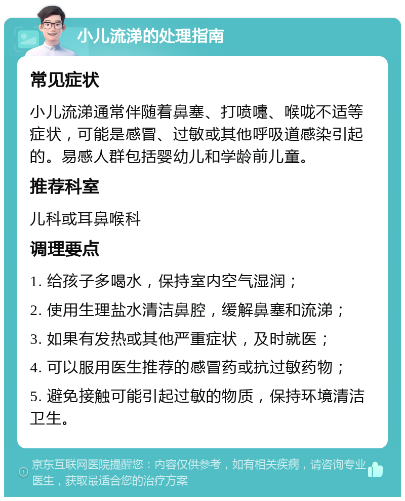 小儿流涕的处理指南 常见症状 小儿流涕通常伴随着鼻塞、打喷嚏、喉咙不适等症状，可能是感冒、过敏或其他呼吸道感染引起的。易感人群包括婴幼儿和学龄前儿童。 推荐科室 儿科或耳鼻喉科 调理要点 1. 给孩子多喝水，保持室内空气湿润； 2. 使用生理盐水清洁鼻腔，缓解鼻塞和流涕； 3. 如果有发热或其他严重症状，及时就医； 4. 可以服用医生推荐的感冒药或抗过敏药物； 5. 避免接触可能引起过敏的物质，保持环境清洁卫生。