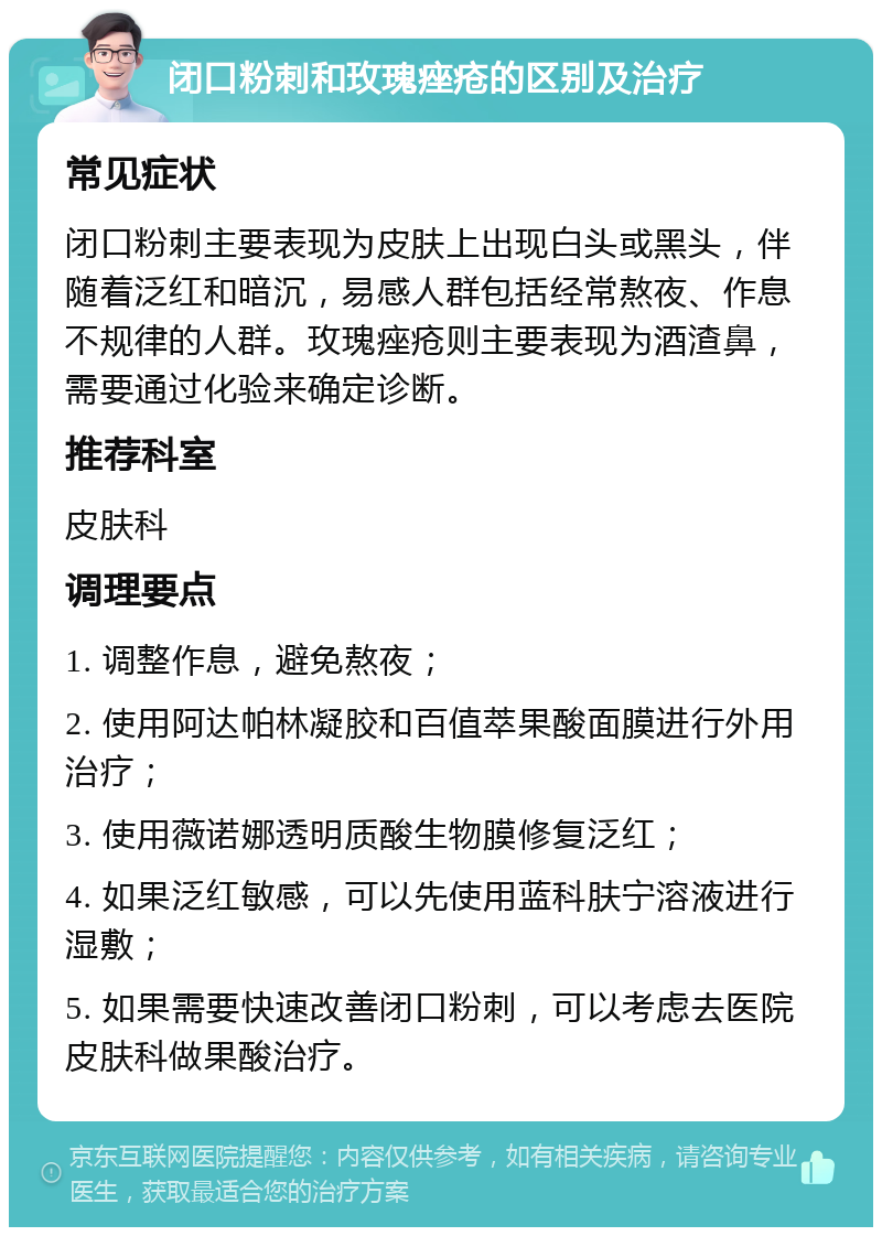 闭口粉刺和玫瑰痤疮的区别及治疗 常见症状 闭口粉刺主要表现为皮肤上出现白头或黑头，伴随着泛红和暗沉，易感人群包括经常熬夜、作息不规律的人群。玫瑰痤疮则主要表现为酒渣鼻，需要通过化验来确定诊断。 推荐科室 皮肤科 调理要点 1. 调整作息，避免熬夜； 2. 使用阿达帕林凝胶和百值萃果酸面膜进行外用治疗； 3. 使用薇诺娜透明质酸生物膜修复泛红； 4. 如果泛红敏感，可以先使用蓝科肤宁溶液进行湿敷； 5. 如果需要快速改善闭口粉刺，可以考虑去医院皮肤科做果酸治疗。