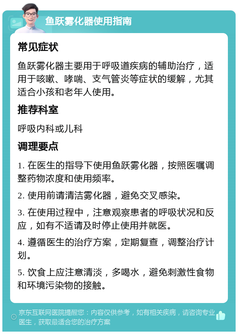 鱼跃雾化器使用指南 常见症状 鱼跃雾化器主要用于呼吸道疾病的辅助治疗，适用于咳嗽、哮喘、支气管炎等症状的缓解，尤其适合小孩和老年人使用。 推荐科室 呼吸内科或儿科 调理要点 1. 在医生的指导下使用鱼跃雾化器，按照医嘱调整药物浓度和使用频率。 2. 使用前请清洁雾化器，避免交叉感染。 3. 在使用过程中，注意观察患者的呼吸状况和反应，如有不适请及时停止使用并就医。 4. 遵循医生的治疗方案，定期复查，调整治疗计划。 5. 饮食上应注意清淡，多喝水，避免刺激性食物和环境污染物的接触。