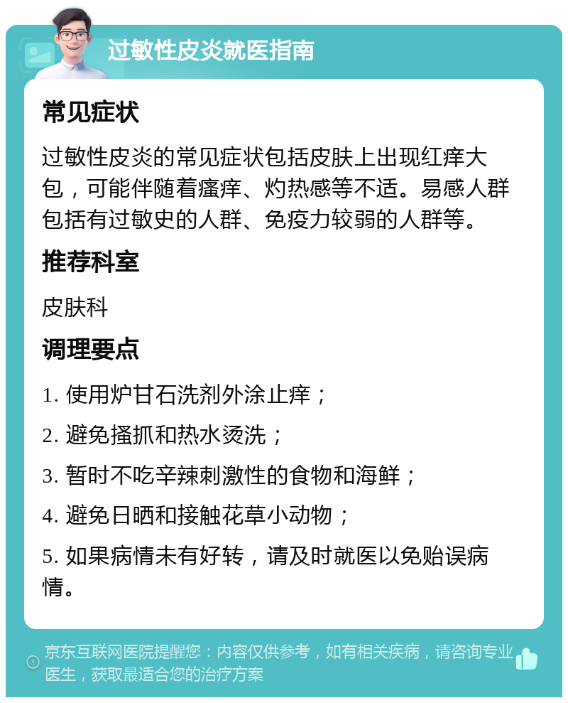 过敏性皮炎就医指南 常见症状 过敏性皮炎的常见症状包括皮肤上出现红痒大包，可能伴随着瘙痒、灼热感等不适。易感人群包括有过敏史的人群、免疫力较弱的人群等。 推荐科室 皮肤科 调理要点 1. 使用炉甘石洗剂外涂止痒； 2. 避免搔抓和热水烫洗； 3. 暂时不吃辛辣刺激性的食物和海鲜； 4. 避免日晒和接触花草小动物； 5. 如果病情未有好转，请及时就医以免贻误病情。