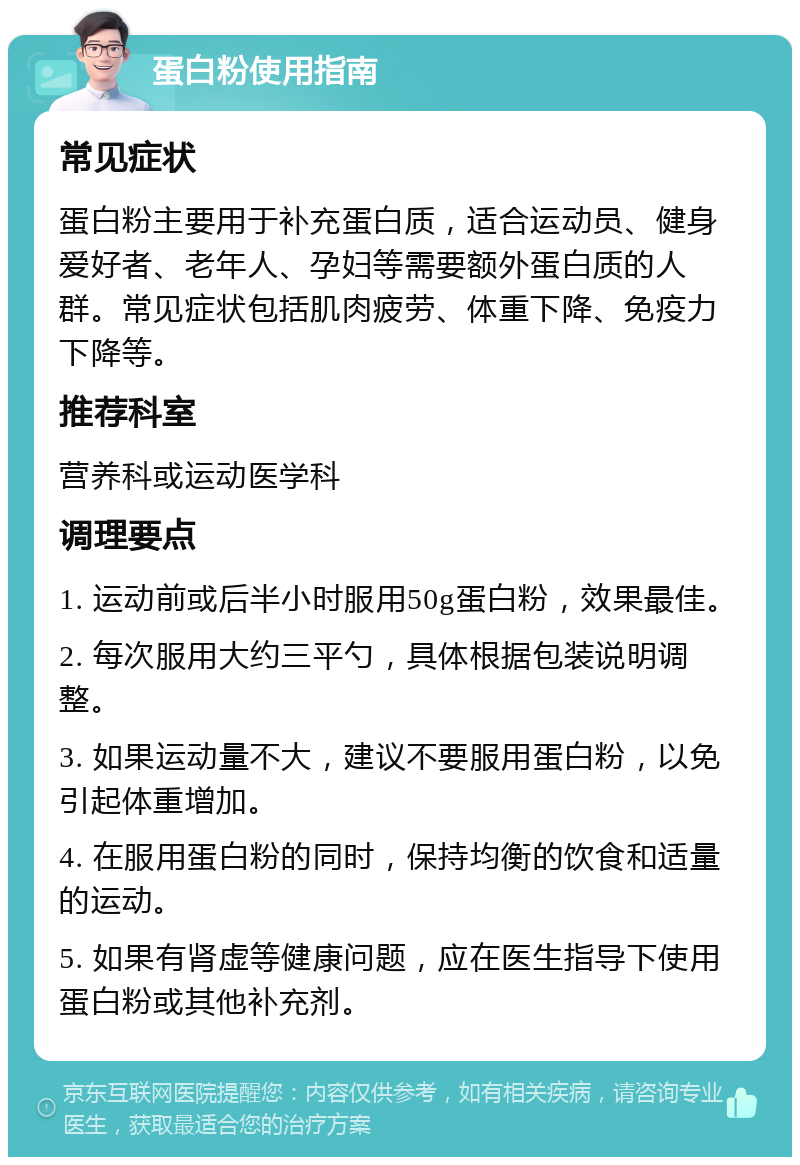 蛋白粉使用指南 常见症状 蛋白粉主要用于补充蛋白质，适合运动员、健身爱好者、老年人、孕妇等需要额外蛋白质的人群。常见症状包括肌肉疲劳、体重下降、免疫力下降等。 推荐科室 营养科或运动医学科 调理要点 1. 运动前或后半小时服用50g蛋白粉，效果最佳。 2. 每次服用大约三平勺，具体根据包装说明调整。 3. 如果运动量不大，建议不要服用蛋白粉，以免引起体重增加。 4. 在服用蛋白粉的同时，保持均衡的饮食和适量的运动。 5. 如果有肾虚等健康问题，应在医生指导下使用蛋白粉或其他补充剂。