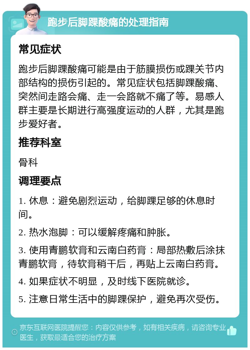 跑步后脚踝酸痛的处理指南 常见症状 跑步后脚踝酸痛可能是由于筋膜损伤或踝关节内部结构的损伤引起的。常见症状包括脚踝酸痛、突然间走路会痛、走一会路就不痛了等。易感人群主要是长期进行高强度运动的人群，尤其是跑步爱好者。 推荐科室 骨科 调理要点 1. 休息：避免剧烈运动，给脚踝足够的休息时间。 2. 热水泡脚：可以缓解疼痛和肿胀。 3. 使用青鹏软膏和云南白药膏：局部热敷后涂抹青鹏软膏，待软膏稍干后，再贴上云南白药膏。 4. 如果症状不明显，及时线下医院就诊。 5. 注意日常生活中的脚踝保护，避免再次受伤。