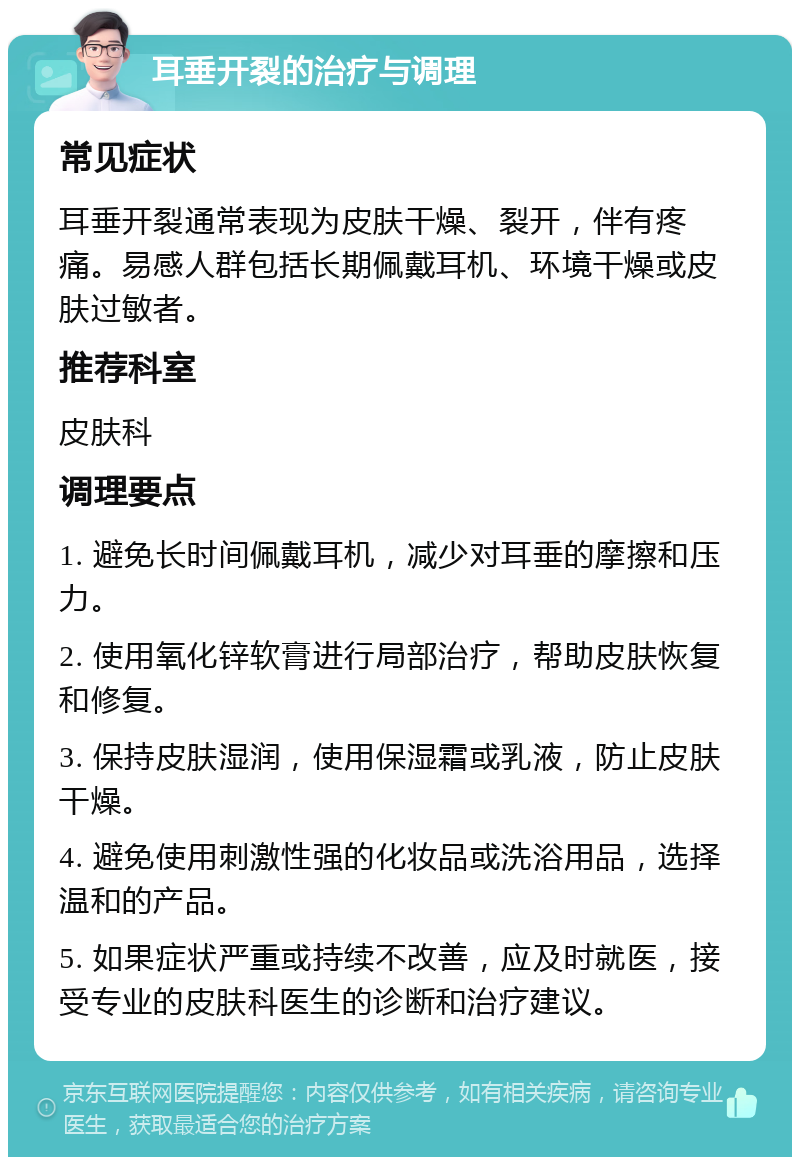 耳垂开裂的治疗与调理 常见症状 耳垂开裂通常表现为皮肤干燥、裂开，伴有疼痛。易感人群包括长期佩戴耳机、环境干燥或皮肤过敏者。 推荐科室 皮肤科 调理要点 1. 避免长时间佩戴耳机，减少对耳垂的摩擦和压力。 2. 使用氧化锌软膏进行局部治疗，帮助皮肤恢复和修复。 3. 保持皮肤湿润，使用保湿霜或乳液，防止皮肤干燥。 4. 避免使用刺激性强的化妆品或洗浴用品，选择温和的产品。 5. 如果症状严重或持续不改善，应及时就医，接受专业的皮肤科医生的诊断和治疗建议。