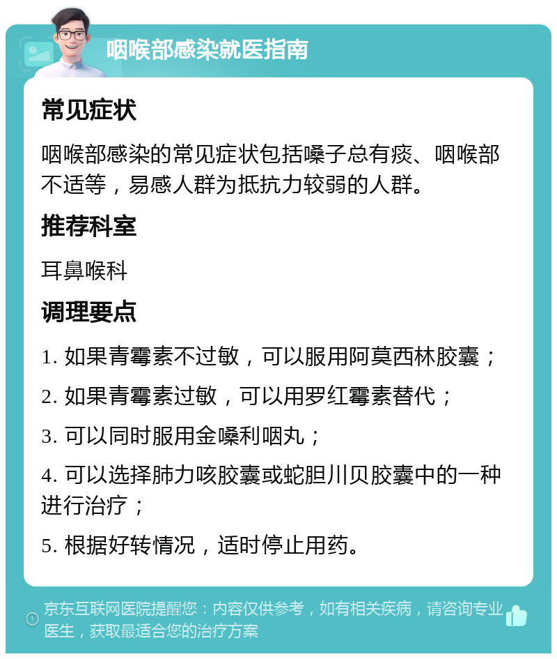 咽喉部感染就医指南 常见症状 咽喉部感染的常见症状包括嗓子总有痰、咽喉部不适等，易感人群为抵抗力较弱的人群。 推荐科室 耳鼻喉科 调理要点 1. 如果青霉素不过敏，可以服用阿莫西林胶囊； 2. 如果青霉素过敏，可以用罗红霉素替代； 3. 可以同时服用金嗓利咽丸； 4. 可以选择肺力咳胶囊或蛇胆川贝胶囊中的一种进行治疗； 5. 根据好转情况，适时停止用药。