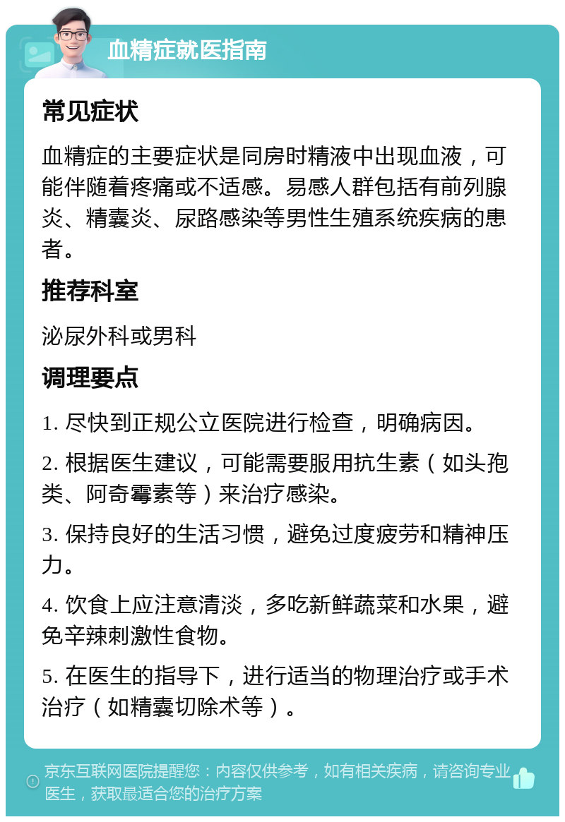 血精症就医指南 常见症状 血精症的主要症状是同房时精液中出现血液，可能伴随着疼痛或不适感。易感人群包括有前列腺炎、精囊炎、尿路感染等男性生殖系统疾病的患者。 推荐科室 泌尿外科或男科 调理要点 1. 尽快到正规公立医院进行检查，明确病因。 2. 根据医生建议，可能需要服用抗生素（如头孢类、阿奇霉素等）来治疗感染。 3. 保持良好的生活习惯，避免过度疲劳和精神压力。 4. 饮食上应注意清淡，多吃新鲜蔬菜和水果，避免辛辣刺激性食物。 5. 在医生的指导下，进行适当的物理治疗或手术治疗（如精囊切除术等）。