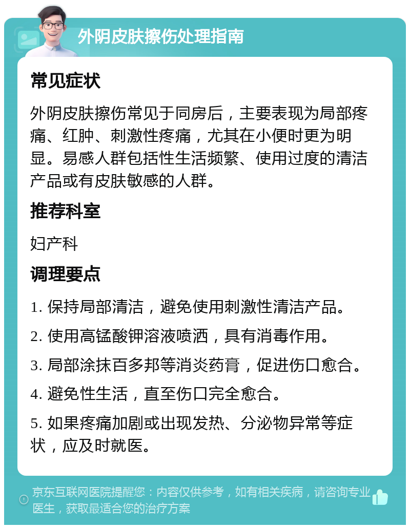 外阴皮肤擦伤处理指南 常见症状 外阴皮肤擦伤常见于同房后，主要表现为局部疼痛、红肿、刺激性疼痛，尤其在小便时更为明显。易感人群包括性生活频繁、使用过度的清洁产品或有皮肤敏感的人群。 推荐科室 妇产科 调理要点 1. 保持局部清洁，避免使用刺激性清洁产品。 2. 使用高锰酸钾溶液喷洒，具有消毒作用。 3. 局部涂抹百多邦等消炎药膏，促进伤口愈合。 4. 避免性生活，直至伤口完全愈合。 5. 如果疼痛加剧或出现发热、分泌物异常等症状，应及时就医。