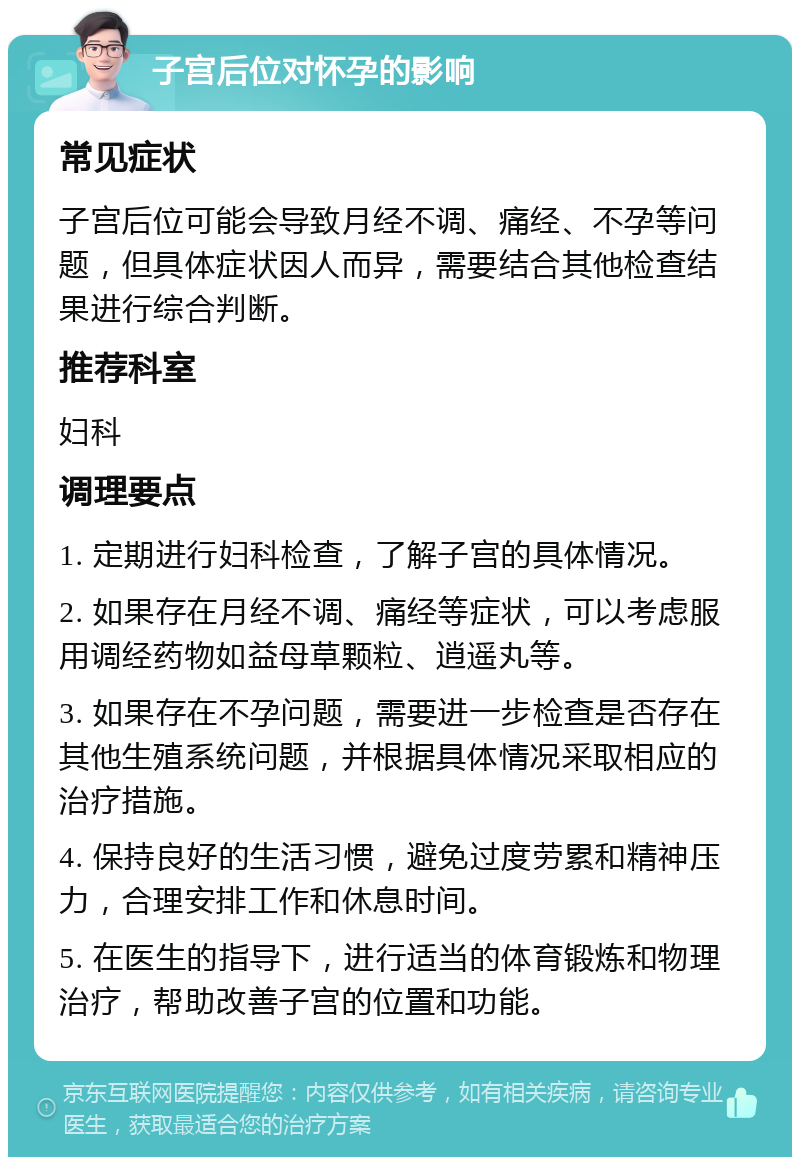 子宫后位对怀孕的影响 常见症状 子宫后位可能会导致月经不调、痛经、不孕等问题，但具体症状因人而异，需要结合其他检查结果进行综合判断。 推荐科室 妇科 调理要点 1. 定期进行妇科检查，了解子宫的具体情况。 2. 如果存在月经不调、痛经等症状，可以考虑服用调经药物如益母草颗粒、逍遥丸等。 3. 如果存在不孕问题，需要进一步检查是否存在其他生殖系统问题，并根据具体情况采取相应的治疗措施。 4. 保持良好的生活习惯，避免过度劳累和精神压力，合理安排工作和休息时间。 5. 在医生的指导下，进行适当的体育锻炼和物理治疗，帮助改善子宫的位置和功能。