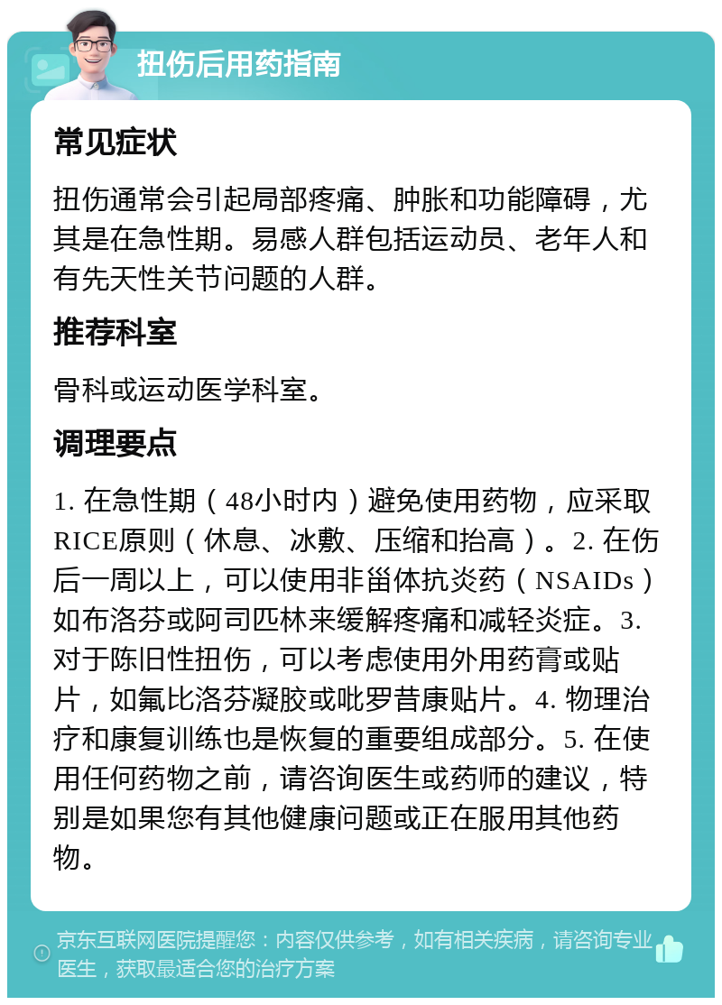 扭伤后用药指南 常见症状 扭伤通常会引起局部疼痛、肿胀和功能障碍，尤其是在急性期。易感人群包括运动员、老年人和有先天性关节问题的人群。 推荐科室 骨科或运动医学科室。 调理要点 1. 在急性期（48小时内）避免使用药物，应采取RICE原则（休息、冰敷、压缩和抬高）。2. 在伤后一周以上，可以使用非甾体抗炎药（NSAIDs）如布洛芬或阿司匹林来缓解疼痛和减轻炎症。3. 对于陈旧性扭伤，可以考虑使用外用药膏或贴片，如氟比洛芬凝胶或吡罗昔康贴片。4. 物理治疗和康复训练也是恢复的重要组成部分。5. 在使用任何药物之前，请咨询医生或药师的建议，特别是如果您有其他健康问题或正在服用其他药物。