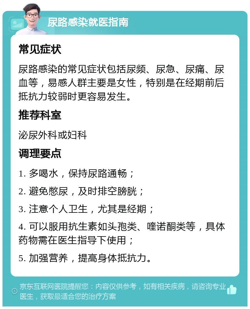 尿路感染就医指南 常见症状 尿路感染的常见症状包括尿频、尿急、尿痛、尿血等，易感人群主要是女性，特别是在经期前后抵抗力较弱时更容易发生。 推荐科室 泌尿外科或妇科 调理要点 1. 多喝水，保持尿路通畅； 2. 避免憋尿，及时排空膀胱； 3. 注意个人卫生，尤其是经期； 4. 可以服用抗生素如头孢类、喹诺酮类等，具体药物需在医生指导下使用； 5. 加强营养，提高身体抵抗力。